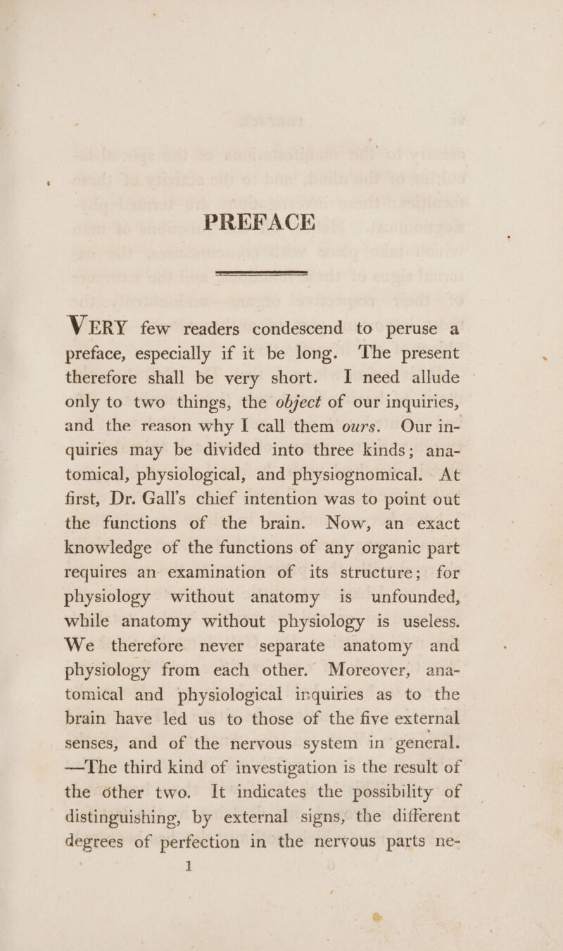 PREFACE VERY few readers condescend to peruse a preface, especially if it be long. The present therefore shall be very short. I need allude | only to two things, the odject of our inquiries, and the reason why I call them ours. Our in- quiries may be divided into three kinds; ana- tomical, physiological, and physiognomical. - At first, Dr. Gall’s chief intention was to point out the functions of the brain. Now, an exact knowledge of the functions of any organic part requires an- examination of its structure; for physiology without anatomy is unfounded, while anatomy without physiology is useless. We therefore never separate anatomy and physiology from each other. Moreover, ana- tomical and physiological inquiries as to the brain have led us to those of the five external senses, and of the nervous system in general. —The third kind of investigation is the result of the other two. It indicates the possibility of distinguishing, by external signs, the different degrees of perfection in the neryous parts ne- 1