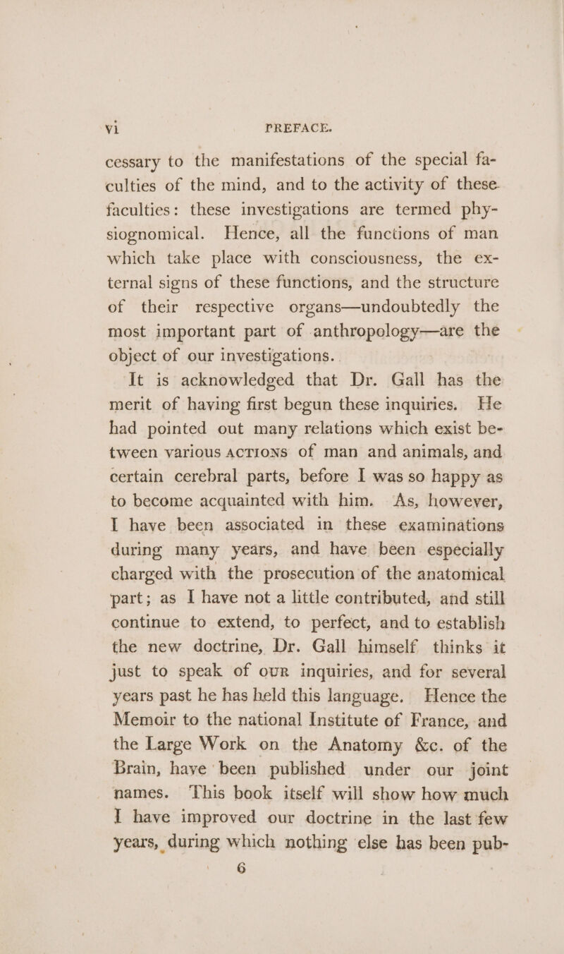 cessary to the manifestations of the special fa- culties of the mind, and to the activity of these faculties: these investigations are termed phy- siognomical. Hence, all the functions of man which take place with consciousness, the ex- ternal signs of these functions, and the structure of their respective organs—undoubtedly the most important part of anthropology—are the object of our investigations. . It is acknowledged that Dr. Gall has the merit of having first begun these inquiries. He had pointed out many relations which exist be- tween various ACTIONS of man and animals, and certain cerebral parts, before I was so happy as to become acquainted with him. As, however, I have been associated in these examinations during many years, and have been. especially charged with the prosecution of the anatomical part; as I have not a little contributed, and still continue to extend, to perfect, and to establish the new doctrine, Dr. Gall himself thinks it just to speak of our inquiries, and for several years past he has held this language. Hence the Memoir to the national Institute of France, and the Large Work on the Anatomy &amp;c. of the Brain, haye been published under our joint names. ‘This book itself will show how much I have improved our doctrine in the last few years, during which nothing else has been pub- 6