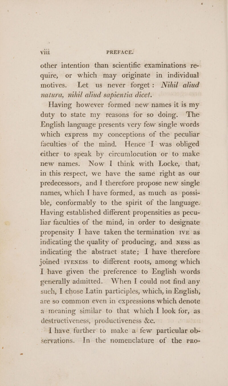 other intention than scientific examinations re- quire, or which may originate in individual motives. Let us never forget: Nehil aliud natura, nihil aliud sapientia dicet. Having however formed new names it is my duty to state my reasons for so doing. ‘The English language presents very few single words which express my conceptions of the peculiar faculties of the mind. Hence “I was obliged either to speak by circumlocution or to make new names. Now I think with Locke, that, in this respect, we have the samé right as our predecessors, and | therefore propose new single names, which I have formed, as much as _possi- ble, conformably to the spirit of the language. Having established different propensities as pecu- lar faculties of the mind, in order to designate propensity I have taken the termination IvE as indicating the quality of producing, and Ness as indicating the abstract state; I have therefore joined tveness to different roots, among which I have given the preference to English words generally admitted. When [ could not find any such, I chose Latin participles, which, in English, are so common even in expressions which denote a meaning similar to that which I look for, as destructiveness, productiveness &amp;c. 3 { have further to make a few particular ob- servations. In the nomenclature of the pPro-