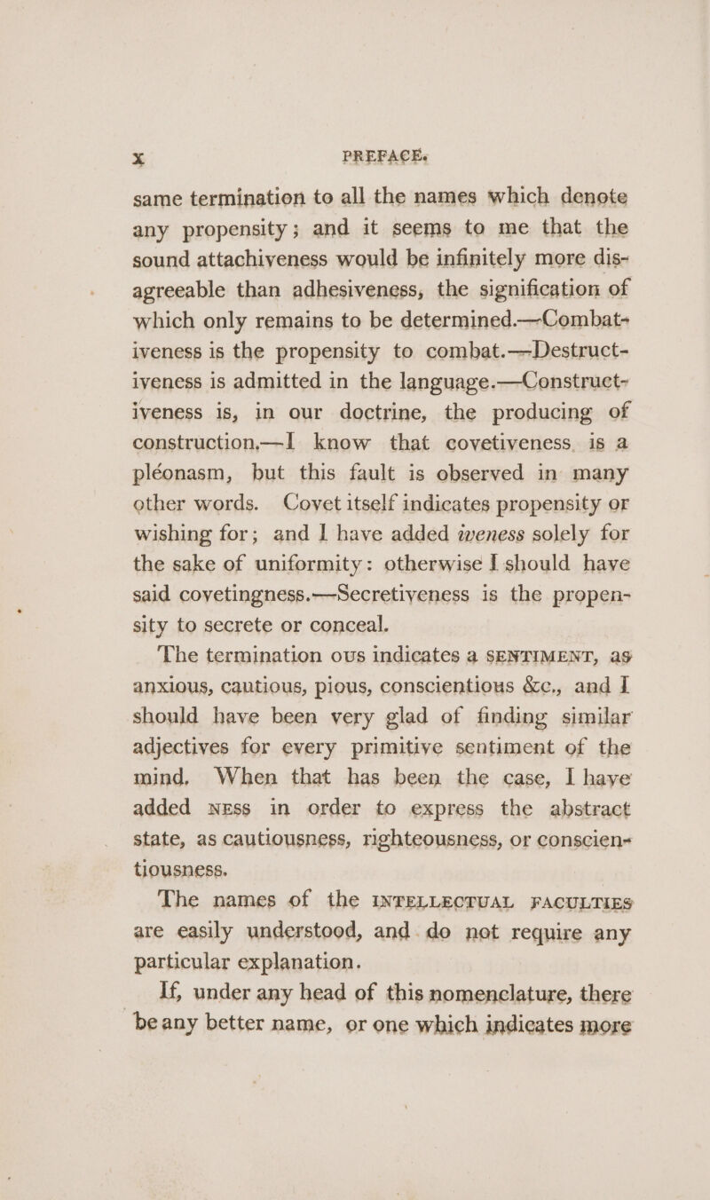 same termination to all the names which denote any propensity; and it seems to me that the sound attachiveness would be infinitely more dis- agreeable than adhesiveness, the signification of which only remains to be determined.—Combat- iveness is the propensity to combat.—Destruct- iveness is admitted in the language.—Construet- iveness is, in our doctrine, the producing of construction—1 know that covetiveness. is a pléonasm, but this fault is observed in many other words. Covet itself indicates propensity or wishing for; and I have added weness solely for the sake of uniformity: otherwise I should have said covetingness.—Secretiyeness is the propen- sity to secrete or conceal. ‘The termination ous indicates a SENTIMENT, ag anxious, cautious, pious, conscientious &amp;c., and I should have been very glad of finding similar adjectives for every primitive sentiment of the mind, When that has been the case, I haye added ness in order to express the abstract state, as cautiousness, righteousness, or conscien- tiousness. The names of the INTELLECTUAL FACULTIES are easily understood, and. do not require any particular explanation. _ If, under any head of this nomenclature, there beany better name, or one which indicates more