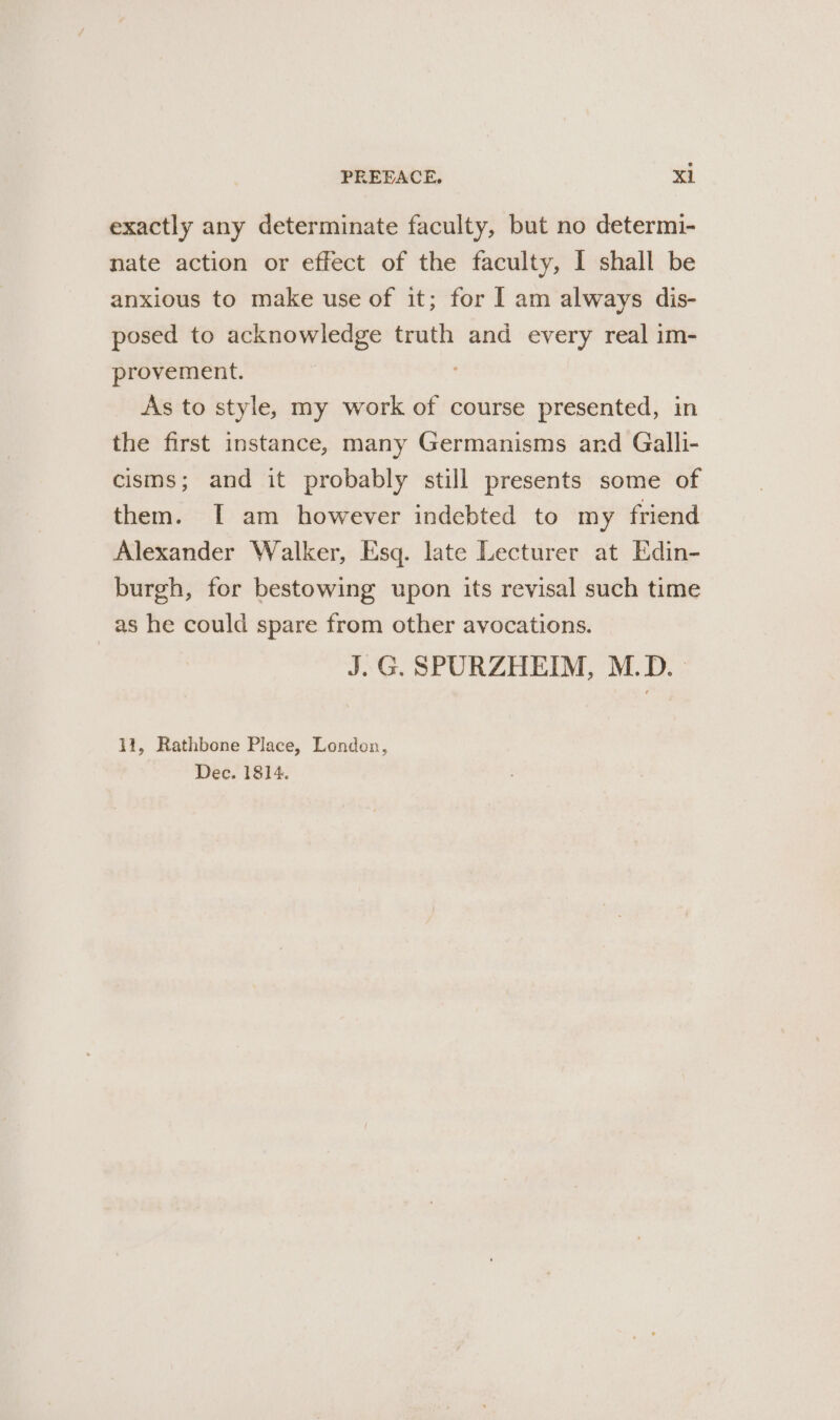 exactly any determinate faculty, but no determi- nate action or effect of the faculty, I shall be anxious to make use of it; for I am always dis- posed to acknowledge truth and every real im- provement. As to style, my work of course presented, in the first instance, many Germanisms and Galli- cisms; and it probably still presents some of them. I am however indebted to my friend Alexander Walker, Esq. late Lecturer at Edin- burgh, for bestowing upon its revisal such time as he could spare from other avocations. J.G. SPURZHEIM, M.D. 11, Rathbone Place, London, Dec. 1814.