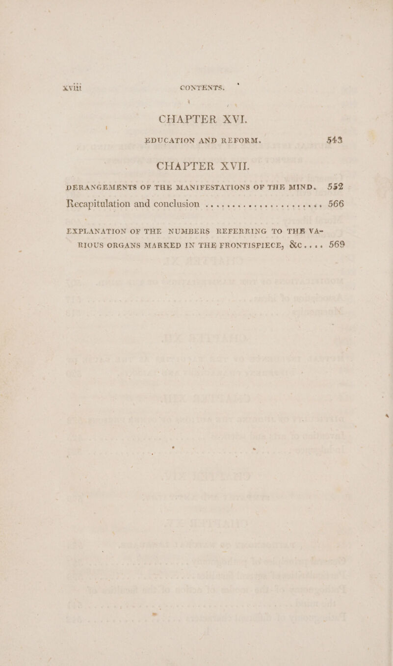 \ pe’ CHAPTER XVI. EDUCATION AND REFORM. 548 CHAPTER XVII. DERANGEMENTS OF THE MANIFESTATIONS OF THE MIND. 552 jeecapititlation Bnd conclusion “Wii 46 eee fe ae oe Oe EXPLANATION OF THE NUMBERS REFERRING TO THE VA- RIOUS ORGANS MARKED IN THE FRONTISPIECE, &amp;c.... 569