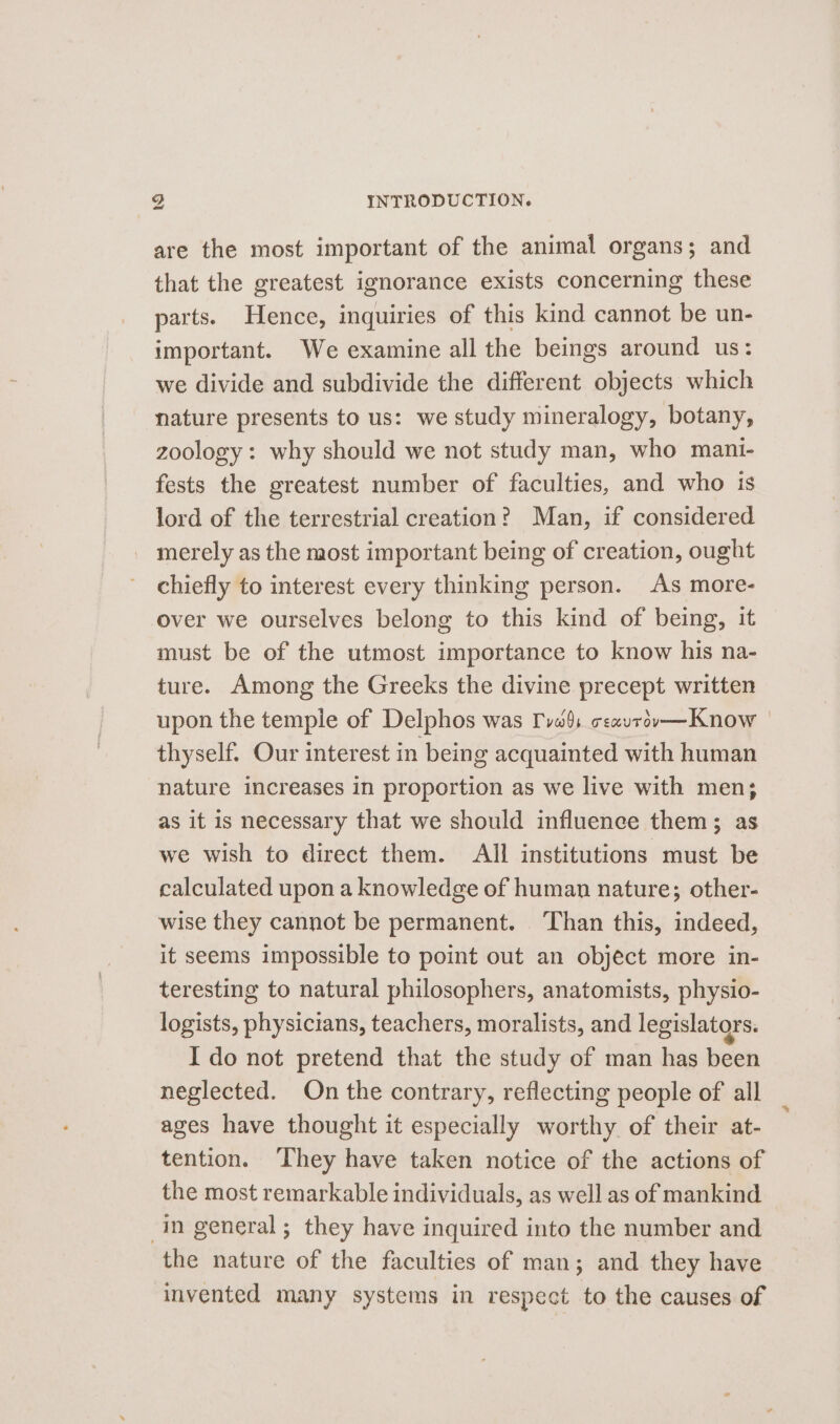 are the most important of the animal organs; and that the greatest ignorance exists concerning these parts. Hence, inquiries of this kind cannot be un- important. We examine all the beings around us: we divide and subdivide the different objects which nature presents to us: we study mineralogy, botany, zoology: why should we not study man, who mani- fests the greatest number of faculties, and who is lord of the terrestrial creation? Man, if considered merely as the most important being of creation, ought chiefly to interest every thinking person. As more- over we ourselves belong to this kind of being, it must be of the utmost importance to know his na- ture. Among the Greeks the divine precept written upon the temple of Delphos was Tvas csavrév—Know thyself. Our interest in being acquainted with human nature increases in proportion as we live with men; as it is necessary that we should influence them; as we wish to direct them. All institutions must be calculated upon a knowledge of human nature; other- wise they cannot be permanent. ‘Than this, indeed, it seems impossible to point out an object more in- teresting to natural philosophers, anatomists, physio- logists, physicians, teachers, moralists, and legislators. I do not pretend that the study of man has been neglected. On the contrary, reflecting people of all ages have thought it especially worthy of their at- tention. They have taken notice of the actions of the most remarkable individuals, as well as of mankind : in general; they have inquired into the number and the nature of the faculties of man; and they have invented many systems in respect to the causes of