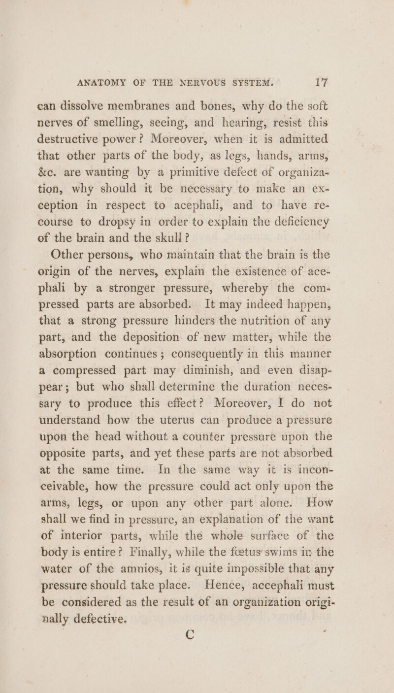 can dissolve membranes and bones, why do the soft nerves of smelling, seeing, and hearing, resist this destructive power? Moreover, when it is admitted that other parts of the body, as legs, hands, arms, &amp;c. are wanting by a primitive defect of organiza- tion, why should it be necessary to make an ex- ception in respect to acephali, and to have re- course to dropsy in order to explain the deficiency of the brain and the skull? Other persons, who maintain that the brain is the origin of the nerves, explain the existence of ace- phali by a stronger pressure, whereby the com- pressed parts are absorbed. It may indeed happen, that a strong pressure hinders the nutrition of any part, and the deposition of new matter, while the absorption continues; consequently in this manner a compressed part may diminish, and even disap- pear; but who shall determine the duration neces- sary to produce this effect? Moreover, I do not understand how the uterus can produce a pressure upon the head without a counter pressure upon the opposite parts, and yet these parts are not absorbed at the same time. In the same way it is incon- ceivable, how the pressure could act only upon the arms, legs, or upon any other part alone. How shall we find in pressure, an explanation of the want of interior parts, while the whole surface of the body is entire? Vinally, while the fcetus swims in the water of the amnios, it is quite impossible that any pressure should take place. Hence, accephali must be considered as the result of an organization origi- nally defective. C ‘