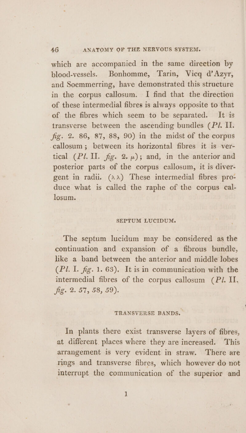 which are accompanied in the same direction by blood-vessels. Bonhomme, ‘Tarin, Vicq d’Azyr, and Soemmerring, have demonstrated this structure in the corpus callosum. I find that the direction of these intermedial fibres 1s always opposite to that of the fibres which seem to be separated. It is transverse between the ascending bundles (Pi. I. fig. 2. 86, 87, 88, 90) in the midst of the corpus -callosum ; between its horizontal fibres it is ver- tical (Pl. II. fig. 2. ); and, in the anterior and posterior parts of the corpus callosum, it is diver- gent in radii. (Aa) These intermedial fibres pro- duce what is called the raphe of the corpus cal- losum. SEPTUM LUCIDUM. The septum lucidum may be considered as the continuation and expansion of a fibrous bundle, like a band between the anterior and middle lobes (Pl. I. fig. 1. 63). It isin communication with the intermedial fibres of the corpus callosum (Pi. II. Vit a. Bis GO; Oo). TRANSVERSE BANDS. In plants there exist transverse layers of fibres, at different. places where they are increased. ‘This arrangement is very evident in straw. ‘There are rings and transverse fibres, which however do not interrupt the communication of the superior and