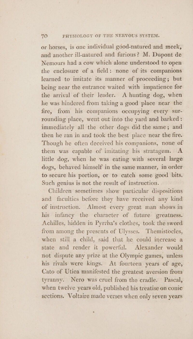 or horses, is one individual good-natured and meek, and another ill-natured and furious? M. Dupont de Nemours had a cow which alone understood to open the enclosure of a field: none of its companions learned to imitate its manner of proceeding; but being near the entrance waited with impatience for the arrival of their leader. &lt;A hunting dog, when he was hindered from taking a good place near the fire, from his companions occupying every sur- rounding place, went out into the yard and barked: immediately all the other dogs did the same; and then he ran in and took the best place near the fire. Though he often deceived his companions, none of them was capable of imitating his stratagem. A little dog, when he was eating with several large dogs, behaved himself in the same manner, in order to secure his portion, or to catch some good bits. Such genius is not the result of instruction. Children sometimes show. particular dispositions and faculties before they have received any kind of instruction. Almost every great man shows in his infancy the character of future greatness. Achilles, hidden in Pyrrha’s clothes, took the sword from among the presents of Ulysses. ‘Themistocles, when still a child, said that he could increase a state and render it powerful. Alexander would not dispute any prize at the Olympic games, unless his rivals were kings. At fourteen years of age, Cato of Utica manifested the greatest aversion from tyranny. Nero was cruel from the cradle. Pascal, when twelve years old, published his treatise on conic sections. Voltaire made verses when only seven years