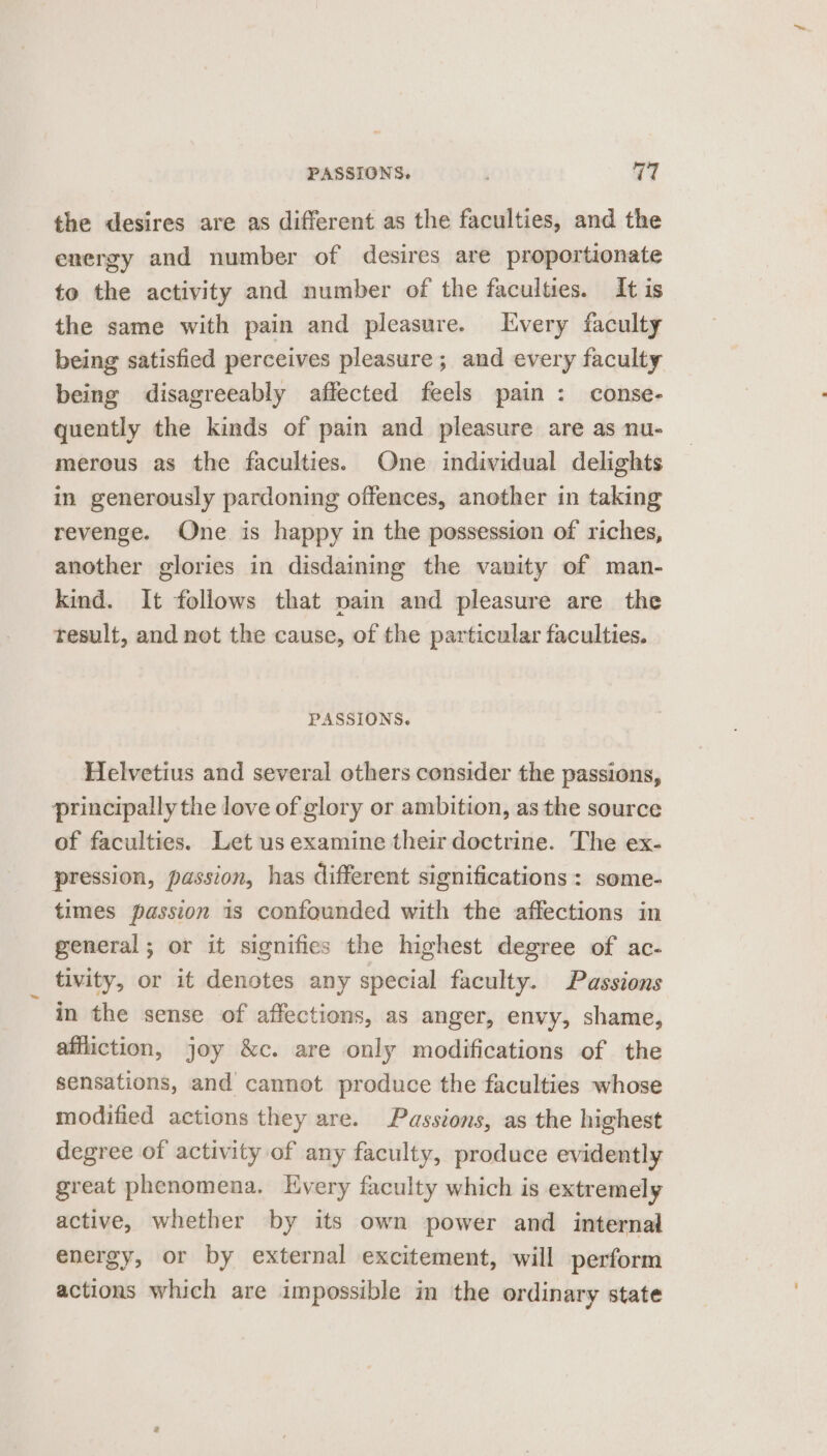 PASSIONS. 17 the desires are as different as the faculties, and the energy and number of desires are proportionate to the activity and number of the faculties. It is the same with pain and pleasure. Every faculty being satisfied perceives pleasure ; and every faculty being disagreeably affected feels pain : conse- quently the kinds of pain and pleasure are as nu- merous as the faculties. One individual delights in generously pardoning offences, another in taking revenge. One is happy in the possession of riches, another glories in disdaining the vanity of man- kind. It follows that pain and pleasure are the result, and not the cause, of the particular faculties. PASSIONS. Helvetius and several others consider the passions, principally the love of glory or ambition, as the source of faculties. Let us examine their doctrine. The ex- pression, passion, has different significations : some- times passion is confounded with the affections in general; or it signifies the highest degree of ac- tivity, or it denotes any special faculty. Passions in the sense of affections, as anger, envy, shame, affliction, joy &amp;c. are only modifications of the sensations, and cannot produce the faculties whose modified actions they are. Passions, as the highest degree of activity of any faculty, produce evidently great phenomena. Every faculty which is extremely active, whether by its own power and internal energy, or by external excitement, will perform actions which are impossible in the ordinary state