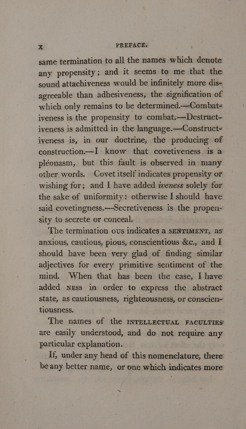 same termination to all the names which denote any propensity ; and it seems to me that the sound attachiveness would be infinitely more dis+ agreeable than adhesiveness, the signification of which only remains to be determined—Combat- iveness is the propensity to combat.—Destruct- iveness is admitted in the language.—Construct- iveness is, in our doctrine, the producing of construction—I know that covetiveness. is a pléonasm, but this fault is observed in many other words. Covet itself indicates propensity or wishing for; and I have added weness solely for the sake of uniformity: otherwise I should have said covetingness.—Secretiveness is the propen~ sity to secrete or conceal. The termination ous indicates a SENTIMENT, as’ anxious, cautious, pious, conscientious &amp;c., and | should have been very glad of finding similar adjectives for every primitive sentiment of the mind. When that has been the case, I have added ness in order to express the abstract state, as cautiousness, righteousness, or conscien- tiousness, | The names of the INTELLECTUAL FACULTIES’ are easily understood, and do not require any particular explanation. If, under any head of this nomenclature, there be any better name, or one which indicates more