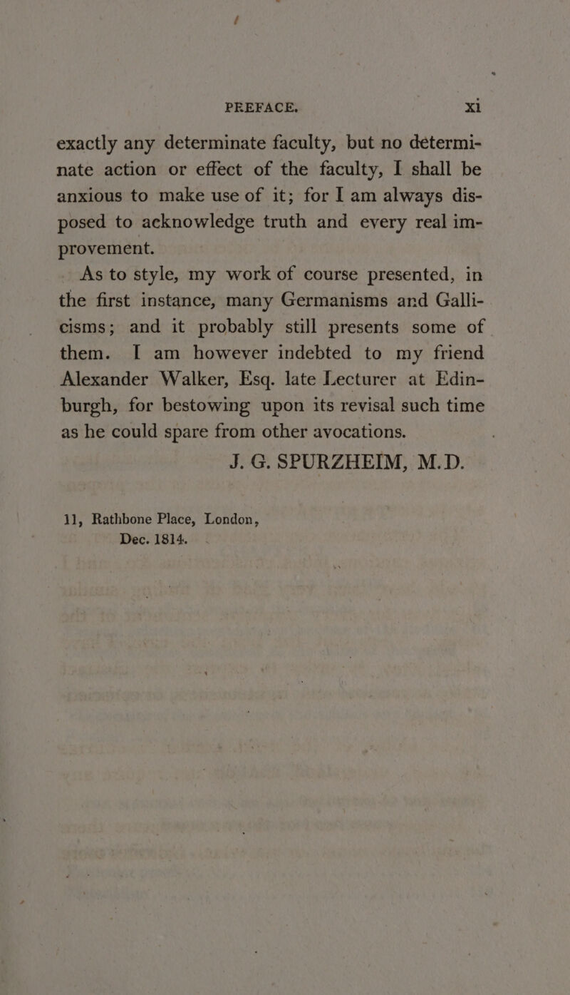 exactly any determinate faculty, but no determi- nate action or effect of the faculty, I shall be anxious to make use of it; for | am always dis- posed to acknowledge truth and every real im- provement. As to style, my work of course presented, in the first instance, many Germanisms and Galli- cisms; and it probably still presents some of them. [I am however indebted to my friend Alexander Walker, Esq. late Lecturer at Edin- burgh, for bestowing upon its revisal such time as he could spare from other avocations. J. G. SPURZHEIM, M.D. 11, Rathbone Place, London, Dec. 1814.