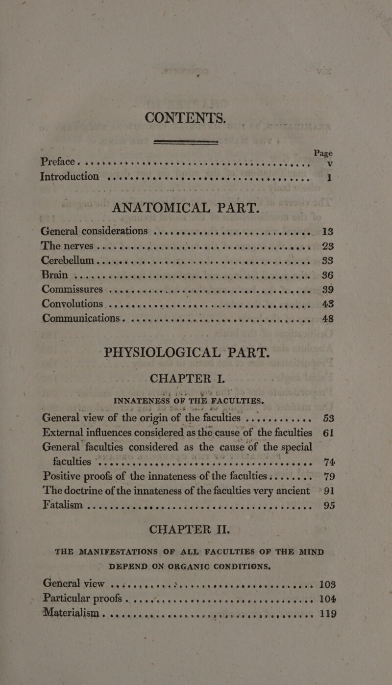 CONTENTS. &amp; Pag reine «4b bt ser ede eeeeesneere SrRVe RS SIN CIC Cale Bee oe Introduction FIM ae TUE Chee CP OP SS ae EA SS ee a o's bce « ht - ANATOMICAL PART. General: considerations? &lt;5v.s vies ads Wilae'sie's of ve ie O13 Phe: NGevess. ls taeicn ee ahddaecialla Bik ho Hitagee bts ies eO2S Corehollomtciasen ote Ry Sime bees. &lt;ceiienous 4), cawwh 9: BB MICHIE 1% sie: 5 bdo teaba daunabatved Dare. wnete Otay eel ysB6 ComMissures ..ceseereeieccenerensenceeceescscces 39 Convolutions a 6.4 4) 6 uk) 64 eek eke ds © eeerte @eeeooeosveeoe8ee ee 43 Communications. ala ated ala a ilacndn ef cisacaia io MR etal de BS cues 48 “PHYSIOLOGICAL PART. CHAPTER | 1. INNATENESS oF THE FACULTIES. General view of the. origin of the tqgniltien 282s sok Ne BS External influences considered as the cause of the faculties 61 General faculties considered as the cause of the special PRCLIME Ce ante hie ts ag we le PA Maes edu soe a fite VR aS oT Se Positive proofs of the innateness of the faculties:....... 79 The doctrine of the innateness of the faculties very ancient © 91 B balinnrt) Wigyeewaees ab de ak cahe ed ec ee da ed ye LPROE ES CHAPTER II. THE MANIFESTATIONS OF ALL FACULTIES OF THE MIND * DEPEND ON ORGANIC CONDITIONS, General view Coser eee seeder eres ererseerererasenee 103 Particular proofs . Dh BPO 4 8 6 ORM bL ale Ae. © RUN Boar ace. bor abbrte elke 104 MPUMNE LAUSD ss: dada: n/Aisian, ius um w.u.0 seprRaa ex Bee re letaeets 119