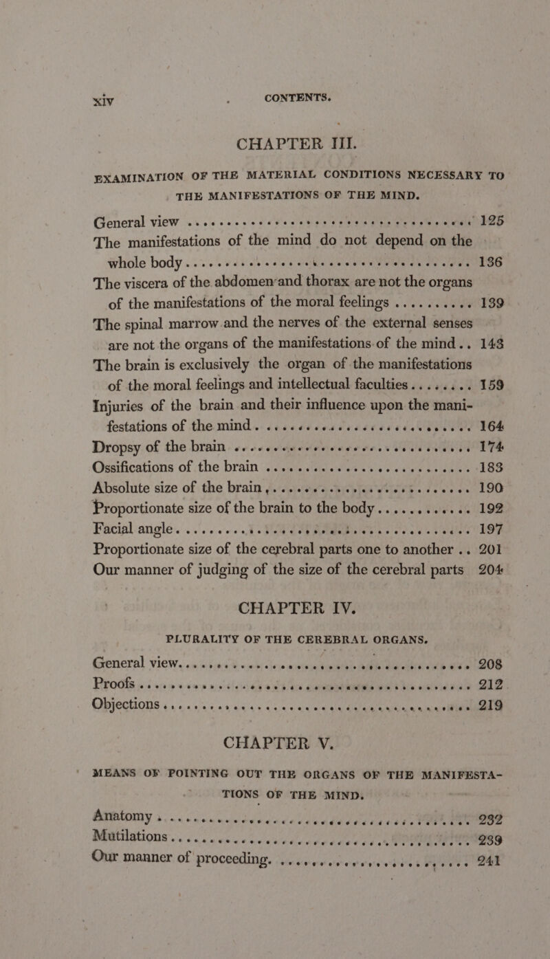 CHAPTER III. EXAMINATION OF THE MATERIAL CONDITIONS NECESSARY TO THE MANIFESTATIONS OF THE MIND. General view wi. sc. ss dete sauon ene e has ews oem dee The manifestations of the mind do not depend on the Whole body .... 5 vdieb esles cvs se ceu¥ewn eves sees 136 The viscera of the abdomen-and thorax are not the organs of the manifestations of the moral feelings ........ .- 139 The spinal marrow and the nerves of the external senses are not the organs of the manifestations of the mind.. 143 The brain is exclusively the organ of the manifestations of the moral feelings and intellectual faculties........ 159 Injuries of the brain and their influence upon the mani- festations of -the mind... cscsdcescrandiseretat hinge FOS Dropsy of the brain: ++ scccdyedevecrrersseeveswuneu dT Ossifications of the brain ...........0.. yt are Leah 183 Absolute size of the brain f.‘cei.idieishipiaa wei hb «dees oe 190 Proportionate size of the brain to the body........+... 192 Facial angle. . .'.:6.c'0+.,1 &gt;: Fed Get BERNE s'e'dn'ds se dlee Cl Proportionate size of the cerebral parts one to another .. 201 Our manner of judging of the size of the cerebral parts 204 CHAPTER IV. PLURALITY OF THE CEREBRAL ORGANS. General View, a» iv:i:99-¥ +b) «hese miniess kigath AEN Da ae eee) Oe POC ike e ¥iee oy tGded4 an Eee be O17. GMJECHIONS 6 5 «4 02s 0444s ae van wag alan eedicn scan eee CHAPTER V. MEANS OF POINTING OUT THE ORGANS OF THE MANIFESTA- TIONS OF THE MIND. QRUIGY 5 oa Socios woerccceseddsadestbtet tin tae woe M@tilations.. ... es eenccscrvevesces sd a MPO te EsS Our manner of proceeding. Sd eee ee 8 eS ONS ee eee eee ee 941