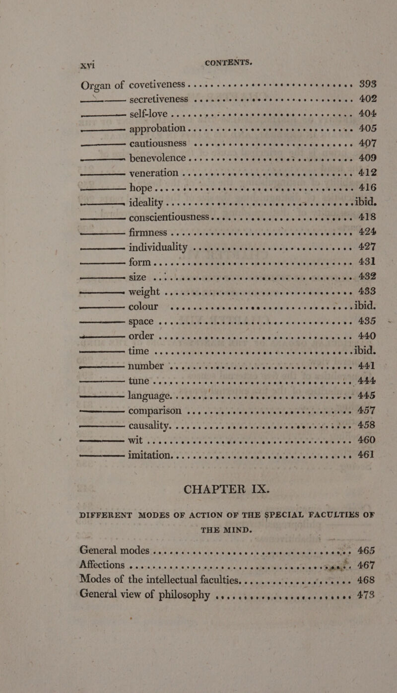 Organ of covetiveness...+..+eeeeeerreeeeerencucues 8393 3 secretiveness eeeons@aseeeveoeaeepe eee seceoee ee? eeeeeseeeee 402 self-love eoeeoee eeooeseveeteoee ee eeseeee oe severe 4.04 ———_—— approbation....... ce us SORE EEIa R Ss 6 s ce Oe neem CATILIOUSTIONS |'&lt;s 5'cth 6 4's 6k eI MRIRTATC AE lee ais 6 0 CPP —————- benevolence..... coe ee td ie Waa s kiwis ais Oe veneration '..'.o:04ia's bre 'o aim hy, galerie ee aie aside hopes. cc lecccetacawe ee MUR cana shone 416 sen IMOALItY. 0's s'e cle ne wivlalele tenis Sia b vee s siataet ate o1DMle CONSCICNTIOUSINESS «sds ca cece cee necucdateee ears firmness eoeeetee SE RS LAA ae ee 424 individuality 9 Pee COR eS SSR Sem SD 10) O18 O18 O eRe 6.8/8 427 fOr . ss ccs eck Rule adie Si aes ee ete ee 431 ——_———= sIze oo: elece:.aliele Gillet e? sha bid ela VRS eRe MRT StNeD, atadelaces toupee weight © 650.108 IS SP RPE SP eet ee ko RNL Goiem a ee eee: Geren gn we 433 colour PPR oy Oh See aa Malm icon A IM Of, SPACE ce eeeececroecccrcrsvecscsscssseves ABD wi OFET cece rvcrevccccccccrccccesssereveses 440 tM 2. o's.0' ghee Hemih ea WN sse ele ae lalaty Oe Sieh where WETICE. poem NUMDED |.’ 'e'clale soe bold ee wlt'e'e'c's wis eat eies eee MAL i FINE oss sete acct osecoweseuebegaveevcccs cs Mae laniguisied. OE a naka sat eae a ieee cede aa ————— comparison eoeoocereceeer ee er eeraseeoeeerer eres er A5T causality. rr reririr i e y i Fir i yew Ty oe ee Re wy 458 ——— wit ceo eeeosc ee eeee ee eG oeeoseeeoveeseeosree eer 460 commmenmmmwnes TEICACION: os «0's 0 50.0 bse tp ele wite’srclatslete'y Gie'a 6 461 CHAPTER IX. DIFFERENT MODES OF ACTION OF THE SPECIAL FACULTIES OF THE MIND. Krenioral. 1 Odes v4 0,5 \c4deiale wie neue tase. 0 0 cain eeT inetd alates Ml A FPections .«,«,0;0,+.4,0.0,4.8,0 «4 saan a a Re esa ee Modes of the intellectual faculties. .......c.c000ereee+ 468 General view of philosophy Lev b Tbideciedle ph maces Tans