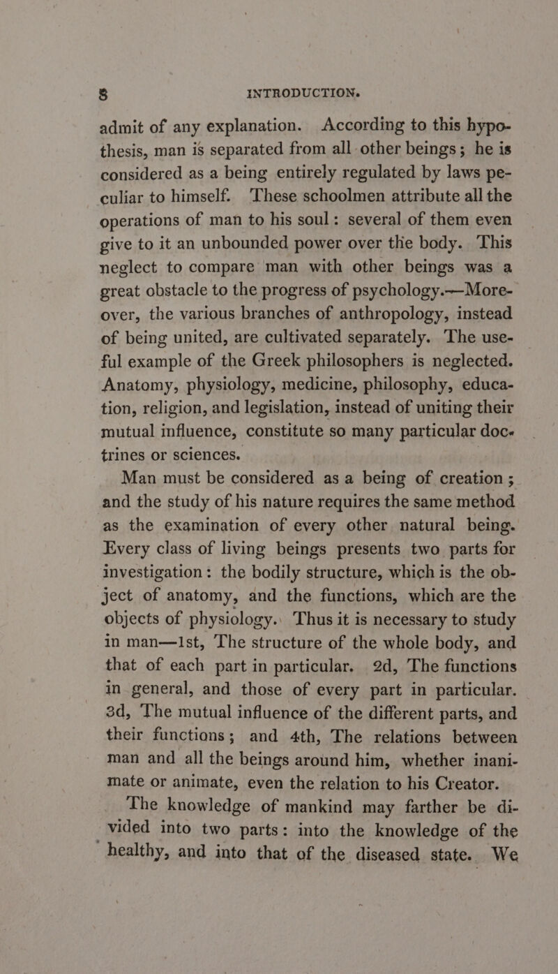 admit of any explanation. According to this hypo- thesis, man is separated from all other beings; he is considered as a being entirely regulated by laws pe- culiar to himself. ‘These schoolmen attribute all the operations of man to his soul: several of them even give to it an unbounded power over thie body. This neglect to compare man with other beings was a great obstacle to the progress of psychology.—More- over, the various branches of anthropology, instead of being united, are cultivated separately. The use- ful example of the Greek philosophers is neglected. Anatomy, physiology, medicine, philosophy, educa- tion, religion, and legislation, instead of uniting their mutual influence, constitute so many particular doce trines or sciences. | Man must be considered as a being of creation ; and the study of his nature requires the same method ‘as the examination of every other natural being. Every class of living beings presents two parts for investigation: the bodily structure, which is the ob- ject of anatomy, and the functions, which are the objects of physiology. Thus it is necessary to study in man—lIst, The structure of the whole body, and that of each part in particular. 2d, The functions in general, and those of every part in particular. 3d, ‘The mutual influence of the different parts, and their functions; and 4th, The relations between man and all the beings around him, whether inani- mate or animate, even the relation to his Creator. The knowledge of mankind may farther be di- , vided into two parts: into the knowledge of the healthy, and into that of the diseased state. We