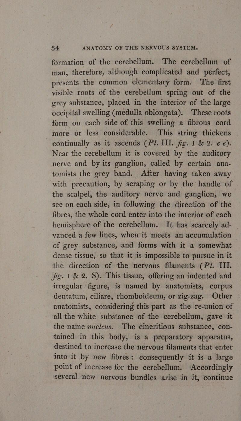 formation of the cerebellum. The cerebellum of man, therefore, although complicated and perfect, presents the common elementary form. The first visible roots of the cerebellum spring out of the grey substance, placed in the interior of the large occipital swelling (medulla oblongata). These roots form on each side of this swelling a fibrous cord more or less considerable. This string thickens continually as it ascends (PI. III. fig. 1 &amp; 2. ¢€ e). Near the cerebellum it is covered by the auditory nerve and by its ganglion, called by certain ana- tomists the grey band. After having taken away with precaution, by scraping or by the handle of the scalpel, the auditory nerve and ganglion, we see on each side, in following the direction of the fibres, the whole cord enter into the interior of each hemisphere of the cerebellum. It has scarcely ad- _ vanced a few lines, when it meets an accumulation of grey substance, and forms with it a somewhat dense tissue, so that it 1s impossible to pursue in it the direction of the nervous filaments (PJ. III. fig. | &amp; 2. 8). This tissue, offering an indented and irregular ‘figure, is named by anatomists, corpus dentatum, ciliare, rhomboideum, or zig-zag. Other anatomists, considering this part as the re-union of all the white substance of the cerebellum, gave it the name nucleus. 'The cineritious substance, con- tained in this body, is a preparatory apparatus, destined to increase the nervous filaments that enter into it by new fibres: consequently it is a large point of increase for the cerebellum. ‘Accordingly several new nervous bundles arise in it, continue ~