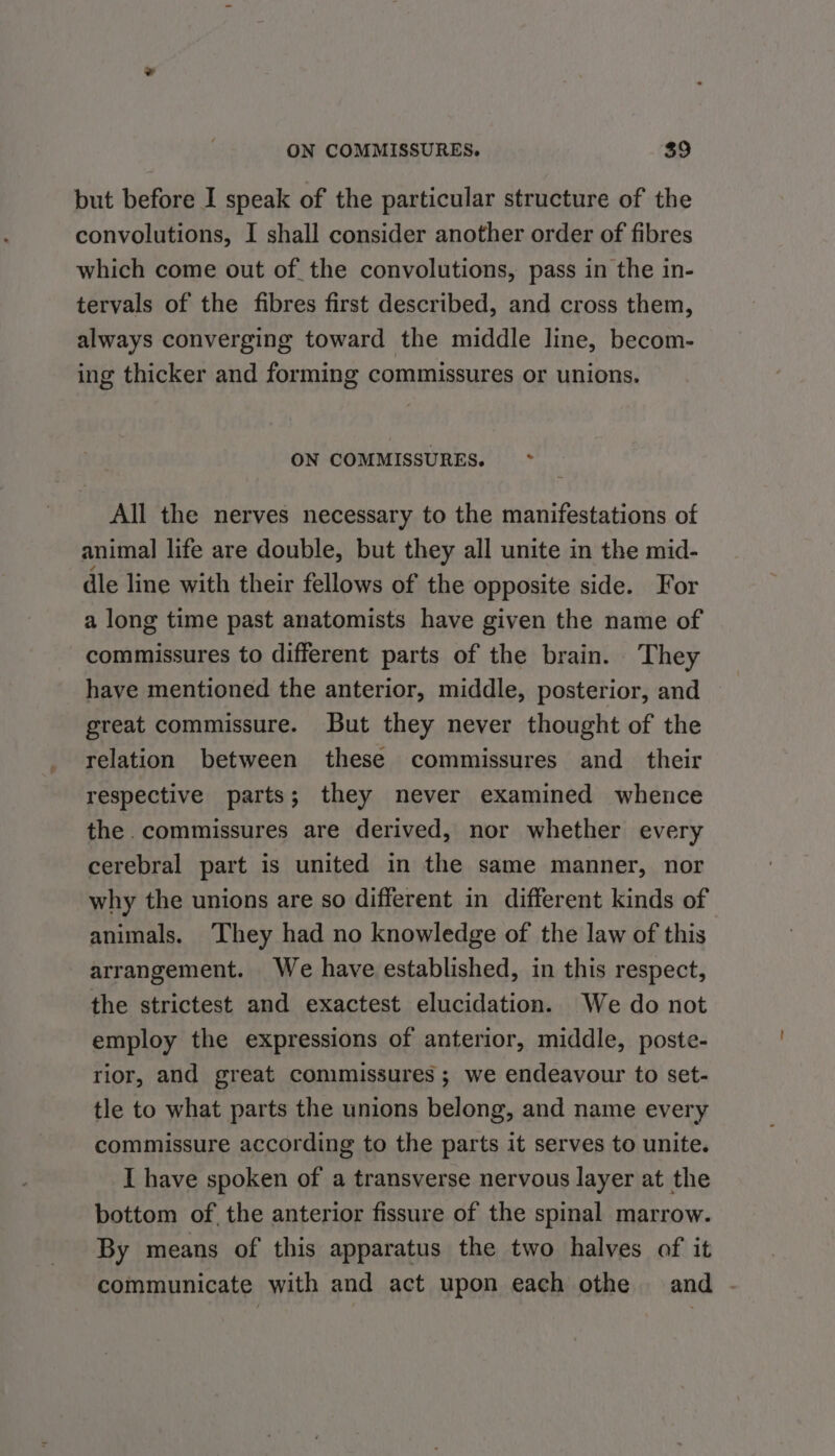 but before I speak of the particular structure of the convolutions, I shall consider another order of fibres which come out of the convolutions, pass in the in- tervals of the fibres first described, and cross them, always converging toward the middle line, becom- ing thicker and forming commissures or unions. ON COMMISSURES. ~*~ All the nerves necessary to the manifestations of animal life are double, but they all unite in the mid- dle line with their fellows of the opposite side. For a long time past anatomists have given the name of commissures to different parts of the brain. They have mentioned the anterior, middle, posterior, and great commissure. But they never thought of the relation between these commissures and_ their respective parts; they never examined whence the. commissures are derived, nor whether every cerebral part is united in the same manner, nor why the unions are so different in different kinds of animals. ‘They had no knowledge of the law of this arrangement. We have established, in this respect, the strictest and exactest elucidation. We do not employ the expressions of anterior, middle, poste- rior, and great conimissures ; we endeavour to set- tle to what parts the unions belong, and name every commissure according to the parts it serves to unite. I have spoken of a transverse nervous layer at the bottom of the anterior fissure of the spinal marrow. By means of this apparatus the two halves of it communicate with and act upon each othe and -