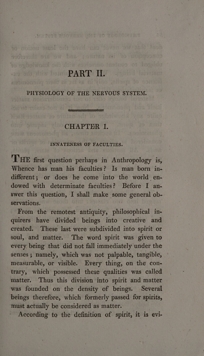 PART IL. PHYSIOLOGY OF THE NERVOUS SYSTEM. CHAPTER I. INNATENESS OF FACULTIES. THE first question perhaps in Anthropology is, Whence has man his faculties? Is man born in- different; or does he come into the world en- dowed with determinate faculties? Before I an- swer this question, I shall make some general ob- servations. From the remotest antiquity, philosophical in- quirers have divided beings into creative and created. These last were subdivided into spirit or soul, and matter. ‘The word spirit was given to every. being that did not fall immediately under the senses ; namely, which was not palpable, tangible, measurable, or visible. Every thing, on the con- ‘trary, which possessed these qualities was called matter. ‘Thus this division into spirit and matter was founded on the density of beings. Several beings therefore, which formerly passed for spirits, must actually be considered as matter. | According to the definition of spirit, it 13 evi-