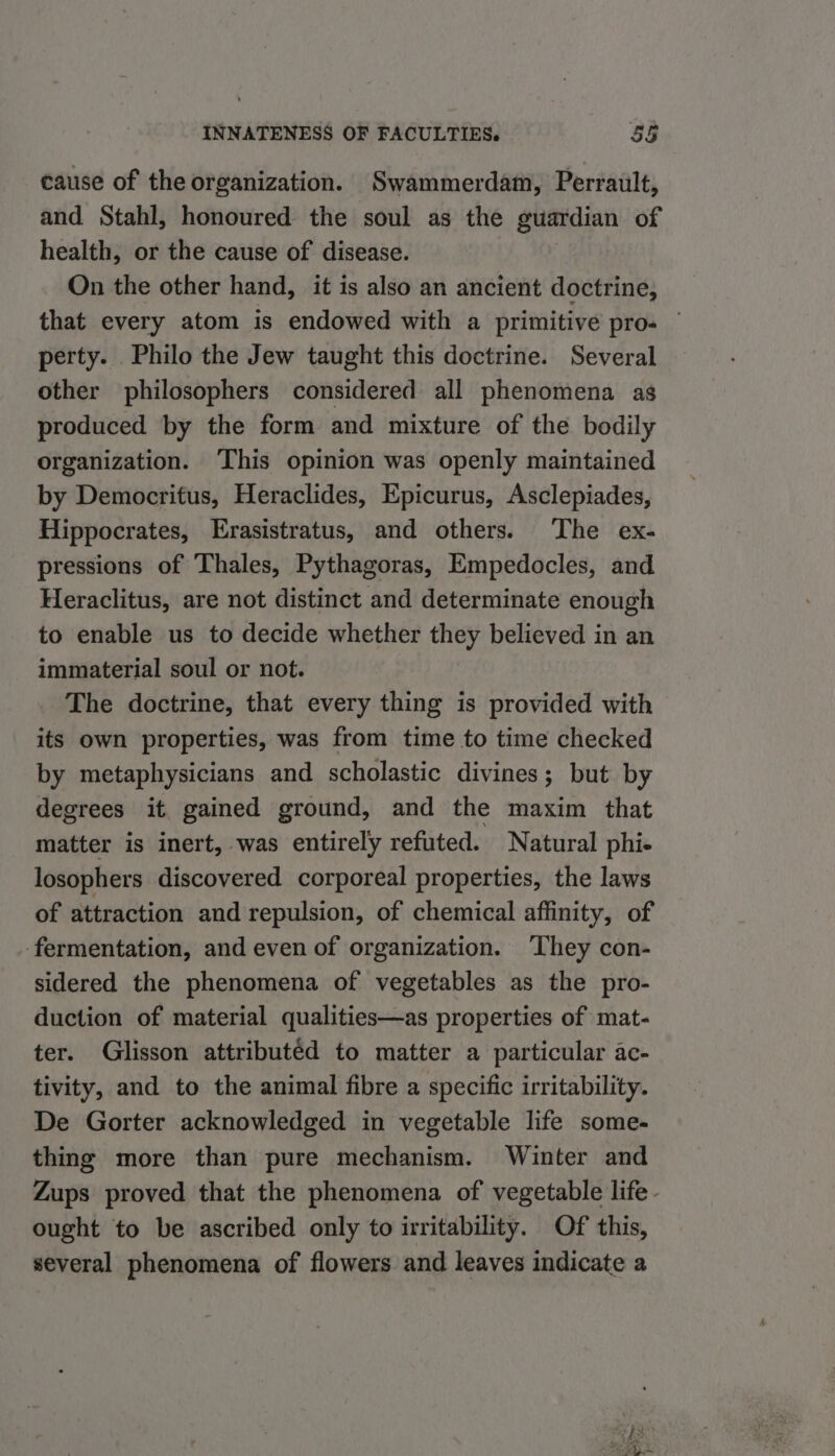 cause of the organization. Swammerdam, Perrault, and Stahl, honoured the soul as the guardian of health, or the cause of disease. On the other hand, it is also an ancient doer that every atom is endowed with a primitive pro. perty. Philo the Jew taught this doctrine. Several other philosophers considered all phenomena as produced by the form and mixture of the bodily organization. ‘This opinion was openly maintained by Democritus, Heraclides, Epicurus, Asclepiades, Hippocrates, Erasistratus, and others. ‘The ex- pressions of Thales, Pythagoras, Empedocles, and Heraclitus, are not distinct and determinate enough to enable us to decide whether they believed in an immaterial soul or not. The doctrine, that every thing is provided with its own properties, was from time to time checked by metaphysicians and scholastic divines; but by degrees it gained ground, and the maxim that matter is inert, was entirely refuted. Natural phi- losophers discovered corporeal properties, the laws of attraction and repulsion, of chemical affinity, of ‘fermentation, and even of organization. They con- sidered the phenomena of vegetables as the pro- duction of material qualities—as properties of mat- ter. Glisson attributéd to matter a particular ac- tivity, and to the animal fibre a specific irritability. De Gorter acknowledged in vegetable life some- thing more than pure mechanism. Winter and Zups proved that the phenomena of vegetable life. ought to be ascribed only to irritability. Of this, several phenomena of flowers and leaves indicate a