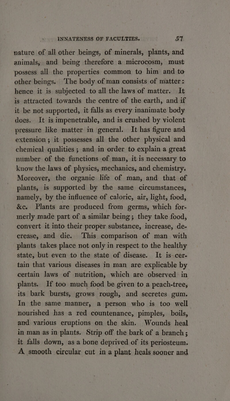 nature of all other beings, of minerals, plants, and animals, and being therefore a microcosm, must possess all the properties common to him and to other beings. ‘The body of man consists of matter : hence it is subjected to all the laws of matter. It is attracted towards the centre of the earth, and if it be not supported, it falls as every inanimate body does. It is impenetrable, and is crushed by violent pressure like matter in general. It has figure and extension ; it possesses all the other physical and chemical qualities; and in order to explain a great number of the functions of man, it 1s necessary to know the laws of physics, mechanics, and chemistry. Moreover, the organic life of man, and that of plants, is supported by the same circumstances, namely, by the influence of caloric, air, light, food,. &amp;e. Plants are produced from germs, which for- merly made part of a similar being; they take food, convert it into their proper substance, increase, de- crease, and die. This comparison of man with plants takes place not only in respect to the healthy state, but even to the state of disease. It is-cer- tain that various diseases in man are explicable by certain laws of nutrition, which are observed in plants. If too much food be given to a peach-tree, its bark bursts, grows rough, and secretes gum. In the same manner, a person who is too well nourished has a red countenance, pimples, boils, and various eruptions on the skin. Wounds heal in man as in plants. Strip off the bark of a branch; it falls down, as a bone deprived of its periosteum. A. smooth circular cut in a plant heals sooner and