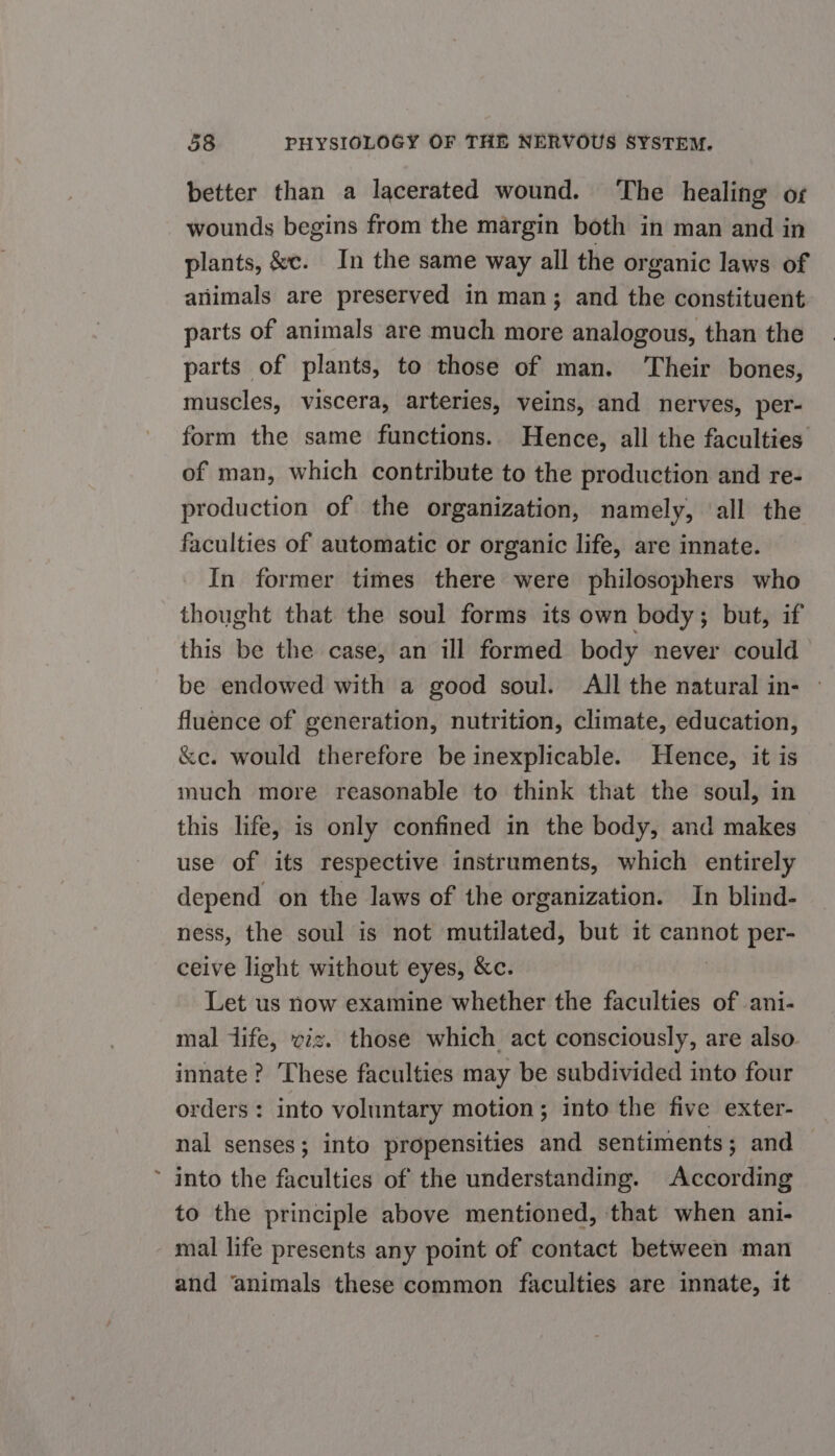 better than a lacerated wound. ‘The healing or wounds begins from the margin both in man and in plants, &amp;c. In the same way all the organic laws of animals are preserved in man; and the constituent parts of animals are much more analogous, than the parts of plants, to those of man. ‘Their bones, muscles, viscera, arteries, veins, and nerves, per- form the same functions. Hence, all the faculties of man, which contribute to the production and re- production of the organization, namely, ‘all the faculties of automatic or organic life, are innate. In former times there were philosophers who thought that the soul forms its own body; but, if this be the case, an ill formed body never could be endowed with a good soul. All the natural in- » fluence of generation, nutrition, climate, education, &amp;ec. would therefore be inexplicable. Hence, it is much more reasonable to think that the soul, in this life, is only confined in the body, and makes use of its respective instruments, which entirely depend on the laws of the organization. In blind- ness, the soul is not mutilated, but it cannot per- ceive light without eyes, &amp;c. Let us now examine whether the faculties of ani- mal dife, viz. those which act consciously, are also innate? These faculties may be subdivided into four orders: into voluntary motion; into the five exter- nal senses; into propensities and sentiments; and ~ into the faculties of the understanding. According to the principle above mentioned, that when ani- mal life presents any point of contact between man and ‘animals these common faculties are innate, it