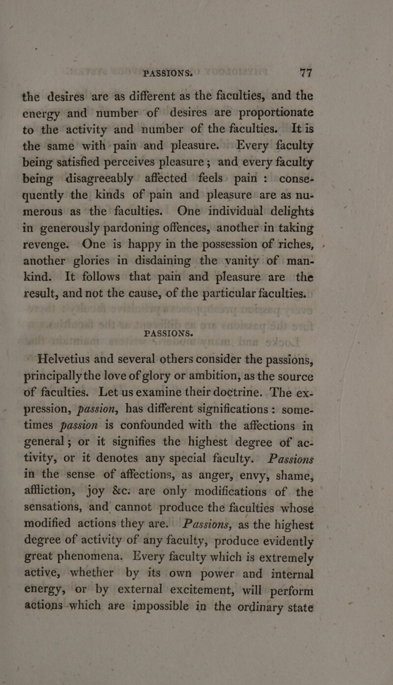 the desires are as different as the faculties, and the energy and number of desires are proportionate to the activity and number of the faculties. It is the same with pain and pleasure. Every faculty being satisfied perceives pleasure; and every faculty being disagreeably affected feels: pain : conse- quently the kinds of pain and pleasure are as nu- merous as the faculties. One individual’ delights in generously pardoning offences, another in taking revenge. One is happy in the possession of riches, . another glories in disdaining the vanity of man- kind. It follows that pain and pleasure are the result, and not the cause, of the particular faculties. PASSIONS. ‘Helvetius and several others consider the passions, principally the love of glory or ambition, as the source of faculties. Let us examine their doctrine. The ex- pression, passion, has different significations : some- times passion is confounded with the affections in general; or it signifies the highest degree of ac- tivity, or it denotes any special faculty. Passions in the sense of affections, as anger, envy, shame, affliction, joy &amp;c: are only modifications of the sensations, and’ cannot produce the faculties whose — modified actions they are. Passions, ‘as the highest degree of activity of any faculty, produce evidently great phenomena. Every faculty which is extremely active, whether by its own power and internal energy, or by external excitement, will perform actions-which are impossible in the ordinary state