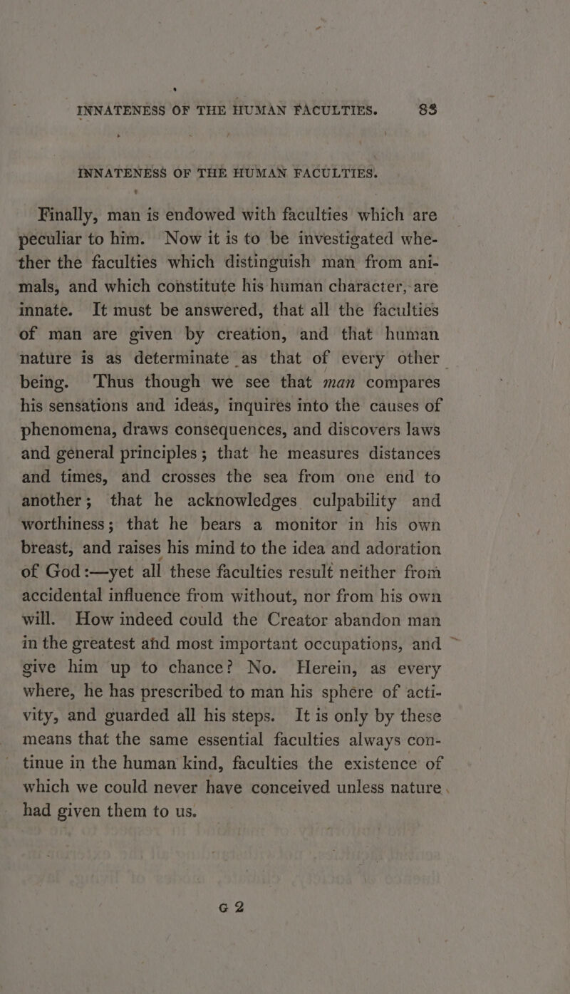* INNATENESS OF THE HUMAN FACULTIES. 83 INNATENESS OF THE HUMAN FACULTIES. - Finally, man is endowed with faculties which are peculiar to him. Now it is to be investigated whe- ther the faculties which distinguish man from ani- mals, and which constitute his human character,-are innate. It must be answered, that all the faculties of man are given by creation, and that human nature is as determinate as that of every other being. Thus though we see that man compares his sensations and ideas, inquires into the causes of phenomena, draws consequences, and discovers laws and general principles; that he measures distances and times, and crosses the sea from one end to another; that he acknowledges culpability and worthiness; that he bears a monitor in his own breast, and raises his mind to the idea and adoration of God :—yet all these faculties result neither from accidental influence from without, nor from his own will. How indeed could the Creator abandon man in the greatest ahd most important occupations, and give him up to chance? No. Herein, as every where, he has prescribed to man his sphere of acti- vity, and guarded all his steps. It is only by these means that the same essential faculties always con- tinue in the human kind, faculties the existence of which we could never have conceived unless nature. had given them to us. G2