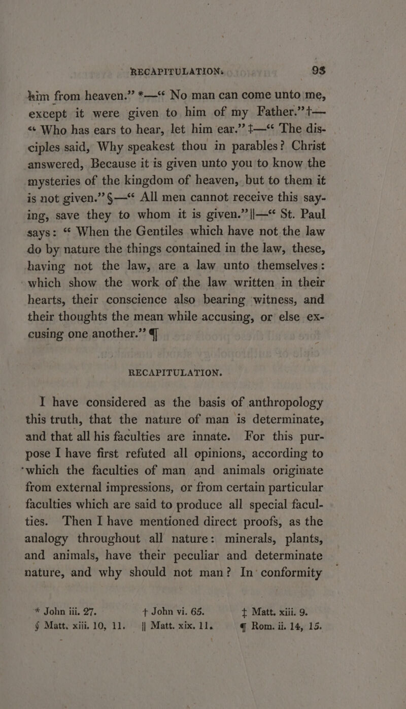 him from heaven.” *—‘* No man can come unto me, except it were given to him of my Father.” t— &lt;¢ Who has ears to hear, let him ear.’? {—** The dis- ciples said, Why speakest thou in parables? Christ answered, Because it is given unto you to know the mysteries of the kingdom of heaven, but to them it is not given.” §—‘ All men cannot receive this say- ing, save they to whom it is given.” ||—“ St. Paul says: ‘ When the Gentiles which have not the law do by nature the things contained in the law, these, having not the law, are a law unto themselves: -which show the work of the law written in their hearts, their conscience also bearing witness, and their thoughts the mean while accusing, or else ex- cusing one another.” J RECAPITULATION. I have considered as the basis of anthropology this truth, that the nature of man is determinate, and that all his faculties are innate. For this pur- pose I have first refuted all opinions, according to ‘which the faculties of man and animals originate from external impressions, or from certain particular faculties which are said to produce all special facul- ties. Then I have mentioned direct proofs, as the analogy throughout all nature: minerals, plants, and animals, have their peculiar and determinate nature, and why should not man? In‘ conformity * John iii. 27. + John vi. 65. { Matt. xiii. 9. § Matt. xiii. 10, 11. — || Matt. xix. 11. q Rom. ii. 14, 15.