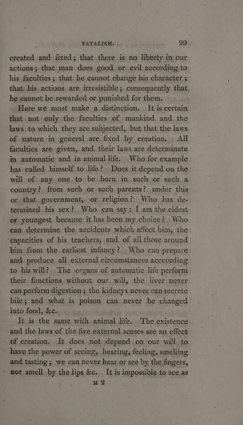 created and fixed; that there is: no liberty in our actions; that man does good or evil according: to his faculties; that he cannot change his character ; that his actions are irresistible ; consequently that he cannot be rewarded or punished for them. . Here wé must: make a distinction. It is certain that not only the faculties. of. mankind. and. the laws to which they are subjected, but that the laws of nature in general are fixed by creation... All faculties are given, and their laws are determinate in automatic and in animal life. Who for example has called himself to-life? Does it depend on the will of any one to be born in such or such a country? from such or such parents?, under this or that government, or religion? Who. has. de- termined his sex? Who can say: I am the eldest or youngest because it has been my choice? . Who can determine the accidents which affect. him, the ‘capacities of his teachers, and of all those around him from the earliest infancy? . Who can prepare and produce all external circumstances acccording to his will? The organs of automatic life perform their functions, without, our. will, the liver never can perform digestion ; the kidneys never can secrete bile; and what is poison can never be changed into food, &amp;c. . It is the same with animal life. The existence and the laws of the five external senses are an effect of creation. It does not depend on our will, to have the power of seeing, hearing, feeling, smelling and tasting; we can never hear or see by the fingers, ' mor smell by the lips &amp;c. It is impossibie. to see.as H 2 ,