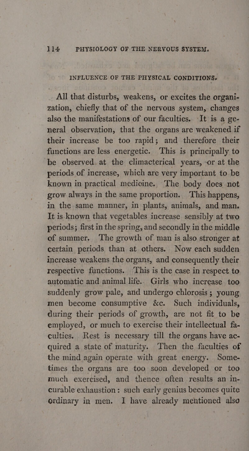 INFLUENCE OF THE PHYSICAL CONDITIONS, _ All that disturbs, weakens, or excites the organi- zation, chiefly that of the nervous system, changes also the manifestations of our faculties. It is a ge- neral observation, that the organs are weakened if their increase be too rapid; and therefore their functions are less energetic. ‘This is principally to be observed_at the climacterical years, -or at the periods of increase, which are very important to be known in practical medicine. The body does not grow always in the same proportion. This happens, in the same manner, in plants, animals, and man. It is known that vegetables increase sensibly at two periods; first in the spring, and secondly in the middle of summer. The growth of man is also stronger at certain periods than at others. Now each sudden increase weakens the organs, and consequently their respective functions. This is the case in respect.to automatic and animal life.. Girls who increase too suddenly grow pale, and undergo chlorosis ; young men become consumptive &amp;c. Such individuals, during their periods of growth, are not fit to be employed, or much to exercise their intellectual fa- culties. Rest is necessary till the organs have ac- guired a state of maturity. Then the faculties of the mind again operate with great energy. Some-— times the organs are too soon developed or too much exercised, and thence often results an in- curable exhaustion: such early genius becomes quite ordinary in men. I have already mentioned also |