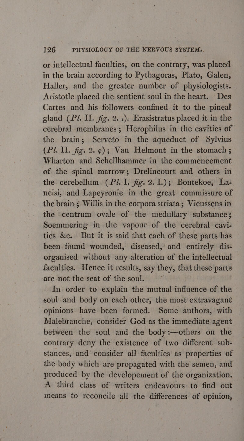 or intellectual faculties, on the contrary, was placed in the brain according to Pythagoras, Plato, Galen, ‘Haller, and the greater number of physiologists. Aristotle placed the sentient soul in the heart. Des Cartes and his followers confined it to the pineal gland (Pi. Il. jig. 2. «). Erasistratus placed it in the cerebral membranes; Herophilus in the cavities of the brain; Serveto in the aqueduct of Sylvius (Pl. Il. fg. 2. 9); Van Helmont in the stomach ; Wharton and Schellhammer in the commencement of the spinal marrow; Drelincourt and others in the cerebellum (Pl. I. jig. 2.1.); Bontekoe, La- neisi, and Lapeyronie in the great commissure of the brain.; Willis in the corpora striata; Vieussens in the centrum ovale of the medullary substance; Soemmering in the vapour of the cerebral cavi- ties &amp;c. But it is said that each of these parts has been found wounded, diseased,’ and entirely dis- organised without any alteration of the intellectual faculties. Hence it results, say they, thet these parts are not the seat of the soul. In order to explain the mutual influence of the soul and body on each other, the most’ extravagant opinions have been formed. Some authors, with Malebranche, consider God as the immediate agent between the soul and the body:—others on the contrary deny the existence of two different sub- stances, and consider all faculties as properties of the body which are propagated with the semen, and produced by the developement of the organization. A third class of writers endeavours to find out means to reconcile all the differences of opinion,