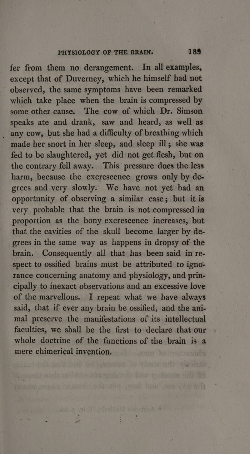 fer from them no derangement. In all examples, except that of Duverney, which he himself had not observed, the same symptoms have been remarked which take place when the brain is compressed by some other cause. The cow of which Dr. Simson speaks ate and drank, saw and heard, as well as _-any cow, but she had a difficulty of breathing which made her snort in her sleep, and sleep ill; she was fed to be slaughtered, yet did not get flesh, but on the contrary fell away. ‘This pressure does the less harm, because the excrescence grows only by de- grees and very slowly. We have not yet had an opportunity of observing a similar case; but it is very probable that the brain is not compressed in proportion as the bony excrescence increases, but that the cavities of the skull become larger by de- grees in the same way as happens in dropsy of the brain. Consequently all that has been said in re- spect to ossified brains must be attributed to igno- rance concerning anatomy and physiology, and prin- cipally to inexact observations and an excessive love of the marvellous. I repeat what we have always said, that if ever any brain be ossified, and the ani- mal preserve the manifestations of its intellectual faculties, we shall be the first to declare that our whole doctrine of the functions of the brain is a mere chimerical invention.