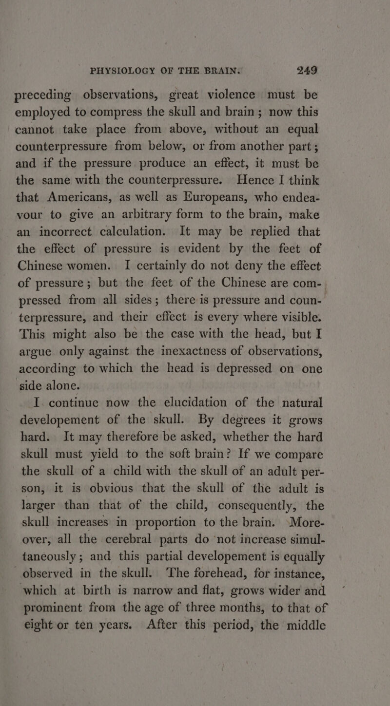 preceding observations, great violence must be employed to compress the skull and brain ; now this cannot take place from above, without an equal counterpressure from below, or from another part ; and if the pressure produce an effect, it must be the same with the counterpressure. Hence I think that Americans, as well as Europeans, who endea- vour to give an arbitrary form to the brain, make an incorrect calculation. It may be replied that the effect of pressure is evident by the feet of Chinese women. I certainly do not deny the effect of pressure ; but the feet of the Chinese are com-. pressed from all sides; there is pressure and coun- terpressure, and their effect is every where visible. This might also be the case with the head, but I argue only against the inexactness of observations, according to which the head is depressed on one side alone. I. continue now the elucidation of the natural developement of the skull. By degrees it grows hard. It may therefore be asked, whether the hard skull must yield to the soft brain? If we compare the skull of a child with the skull of an adult per- son, it is obvious that the skull of the adult is larger than that of the child, consequently, the skull increases in proportion to the brain. \More- over, all the cerebral parts do ‘not increase simul- taneously ; and this partial developement is equally observed in the skull. The forehead, for instance, which at birth is narrow and flat, grows wider and prominent from the age of three months, to that of eight or ten years. After this period, the middle