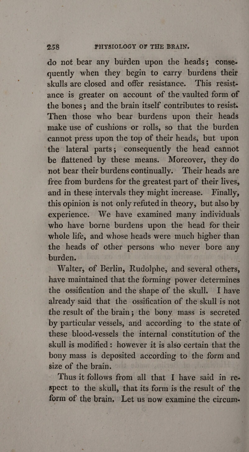 do not bear any burden upon the heads; conse- quently when they begin to carry burdens their skulls are closed and offer resistance. This resist- ance is greater on account of the vaulted form of the bones; and the brain itself contributes to resist. Then those who bear burdens upon their heads make use of cushions or rolls, so that the burden cannot press upon the top of their heads, but upon the lateral parts; consequently the head cannot be flattened by these means. Moreover, they do not bear their burdens continually. Their heads are free from burdens for the greatest part of their lives, and in these intervals they might increase. Finally, this opinion is not only refuted in theory, but also by experience. We have examined many individuals who have borne burdens upon the head for their whole life, and whose heads were much higher than the heads of other persons who never bore any burden. ‘ Walter, of Berlin, Rudolphe, and several others, have maintained that the forming power determines the ossification and the shape of the skull. I have already said that the ossification of the skull is not the result of the brain; the bony mass is secreted. by particular vessels, and according to the state of © these blood-vessels the internal constitution of the skull is modified: however it is also certain that the bony mass is deposited according to the form and size of the brain. : Thus it follows from all that I have said in re- spect to the skull, that its form is the result of the form of the brain, Let us now examine the circum-