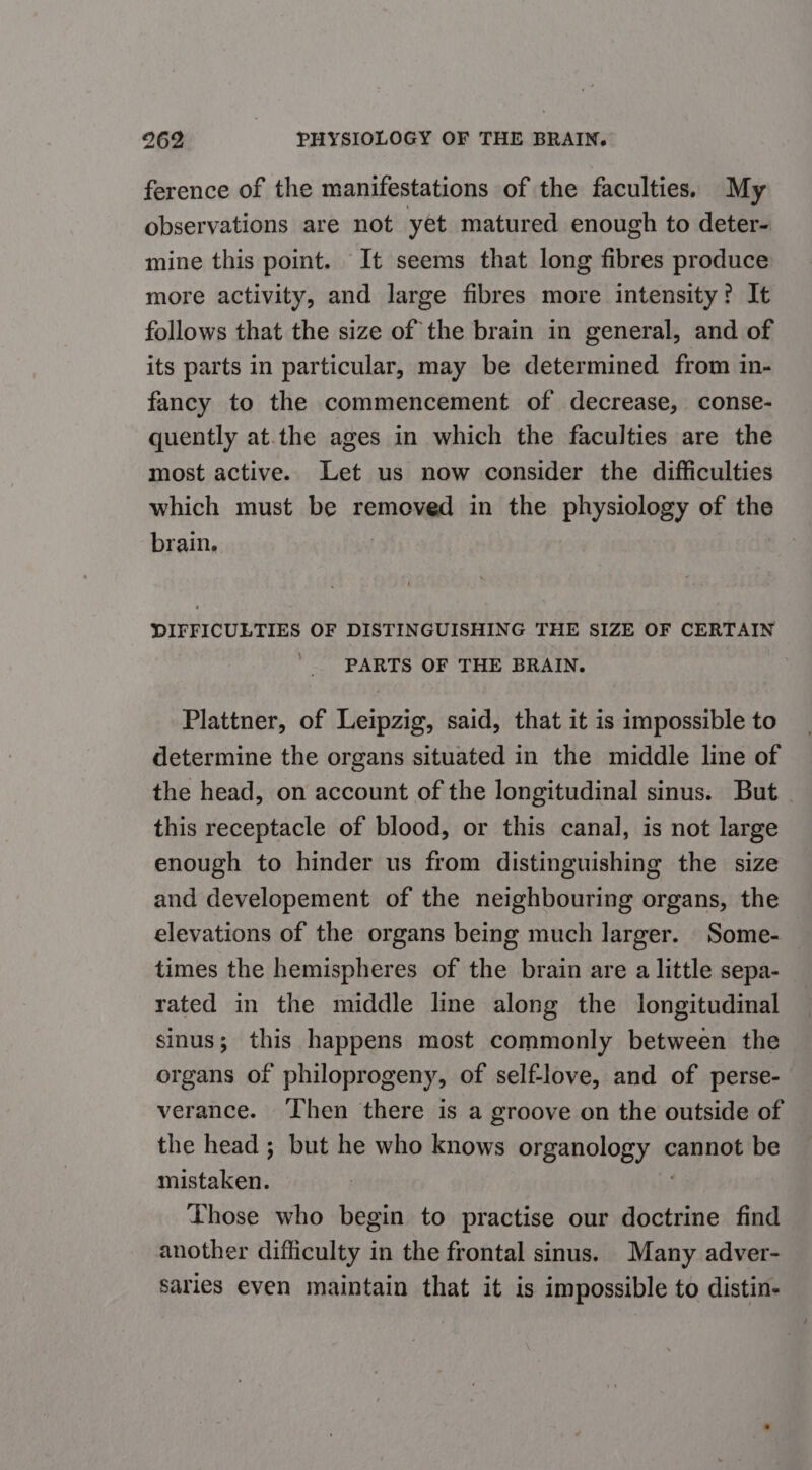 ference of the manifestations of the faculties. My observations are not yet matured enough to deter- mine this point. It seems that long fibres produce more activity, and large fibres more intensity? It follows that the size of the brain in general, and of its parts in particular, may be determined from in- fancy to the commencement of decrease, conse- quently at.the ages in which the faculties are the most active. Let us now consider the difficulties which must be removed in the physiology of the brain. DIFFICULTIES OF DISTINGUISHING THE SIZE OF CERTAIN PARTS OF THE BRAIN. Plattner, of Leipzig, said, that it is impossible to determine the organs situated in the middle line of the head, on account of the longitudinal sinus. But this receptacle of blood, or this canal, is not large enough to hinder us from distinguishing the size and developement of the neighbouring organs, the elevations of the organs being much larger. Some- times the hemispheres of the brain are a little sepa- rated in the middle line along the longitudinal sinus; this happens most commonly between the organs of philoprogeny, of self-love, and of perse- verance. ‘Then there is a groove on the outside of the head ; but he who knows Digan OlOE yas cannot be mistaken. Those who begin to practise our doctrine find another difficulty in the frontal sinus. Many adver- saries even maintain that it is impossible to distin-