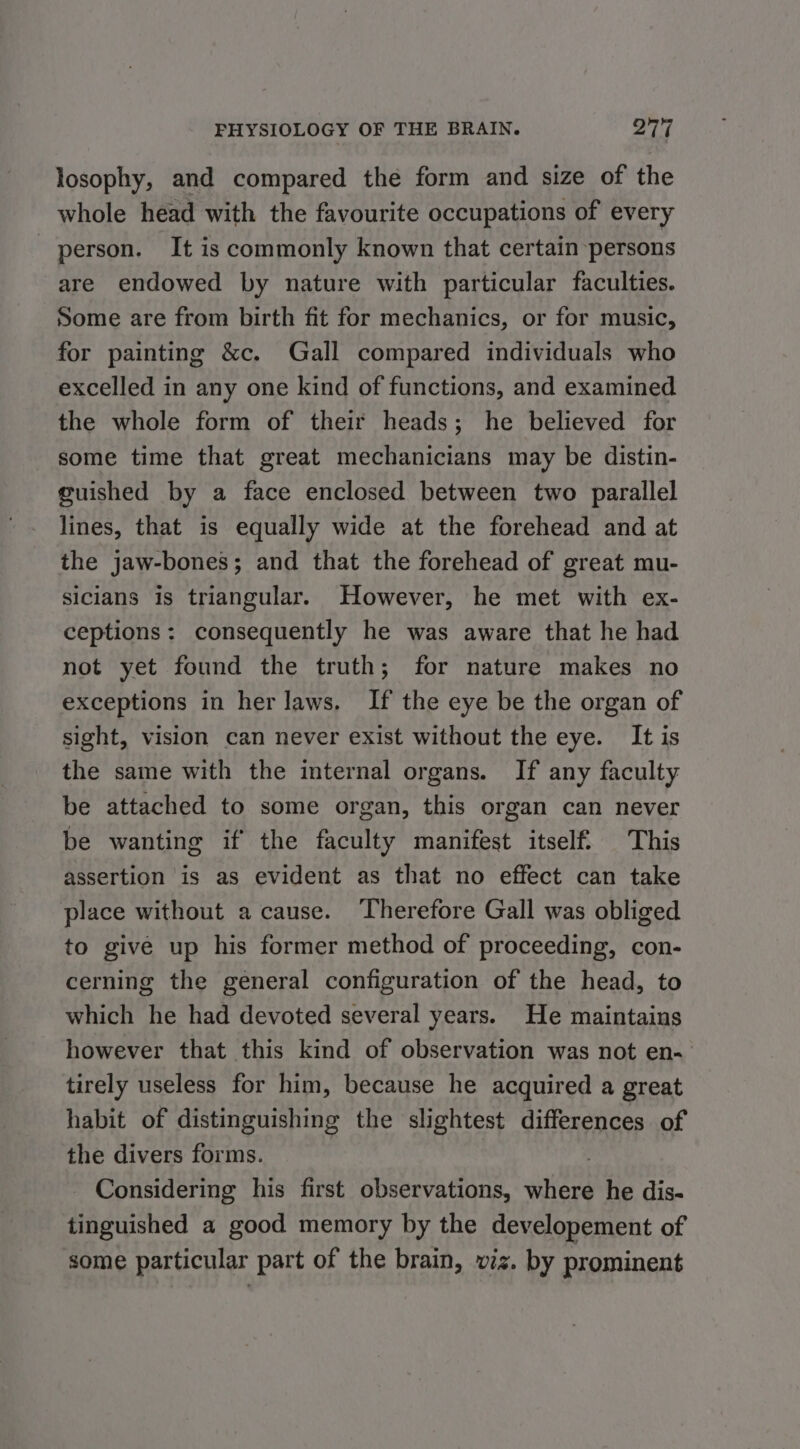losophy, and compared the form and size of the whole head with the favourite occupations of every person. It is commonly known that certain persons are endowed by nature with particular faculties. Some are from birth fit for mechanics, or for music, for painting &amp;c. Gall compared individuals who excelled in any one kind of functions, and examined the whole form of their heads; he believed for some time that great mechanicians may be distin- guished by a face enclosed between two parallel lines, that is equally wide at the forehead and at the jaw-bones; and that the forehead of great mu- sicians is triangular. However, he met with ex- ceptions: consequently he was aware that he had not yet found the truth; for nature makes no exceptions in her laws. If the eye be the organ of sight, vision can never exist without the eye. It is the same with the internal organs. If any faculty be attached to some organ, this organ can never be wanting if the faculty manifest itself. This assertion is as evident as that no effect can take place without a cause. Therefore Gall was obliged to give up his former method of proceeding, con- cerning the general configuration of the head, to which he had devoted several years. He maintains however that this kind of observation was not en- tirely useless for him, because he acquired a great habit of distinguishing the slightest differences of the divers forms. | - Considering his first observations, where he dis- tinguished a good memory by the developement of some particular part of the brain, viz. by prominent