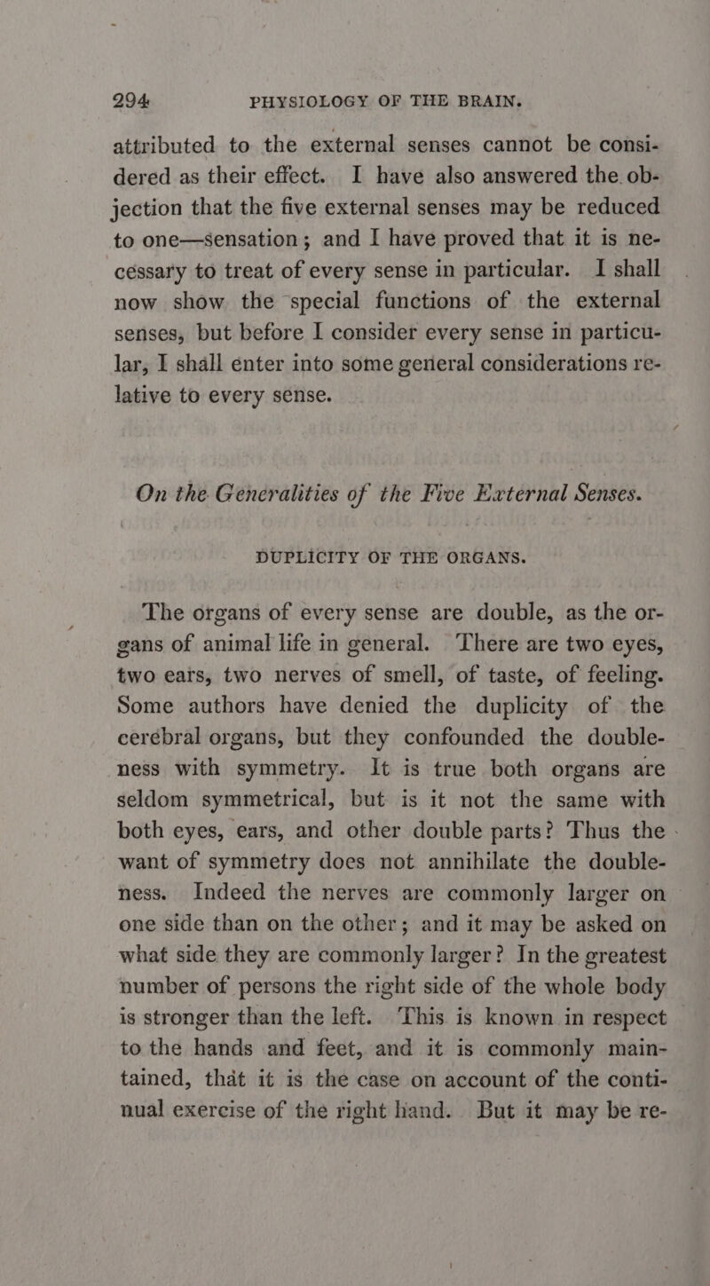 attributed to the external senses cannot be consi- dered as their effect. I have also answered the. ob- jection that the five external senses may be reduced to one—sensation; and I have proved that it is ne- cessary to treat of every sense in particular. I shall now show the special functions of the external enses, but before I consider every sense in particu- lar, I shall enter into some general considerations re- lative to every sense. On the Generalities of the Five External Senses. DUPLICITY OF THE ORGANS. The organs of every sense are double, as the or- gans of animal life in general. ‘There are two eyes, two ears, two nerves of smell, of taste, of feeling. Some authors have denied the duplicity of the cerebral organs, but they confounded the double- ness with symmetry. It is true both organs are seldom symmetrical, but is it not the same with both eyes, ears, and other double parts? Thus the . want of symmetry does not annihilate the double- ness. Indeed the nerves are commonly larger on one side than on the other; and it may be asked on what side they are commonly larger? In the greatest number of persons the right side of the whole body is stronger than the left. This is known in respect to the hands and feet, and it is commonly main- tained, that it is the case on account of the conti- nual exercise of the right hand. But it may be re-