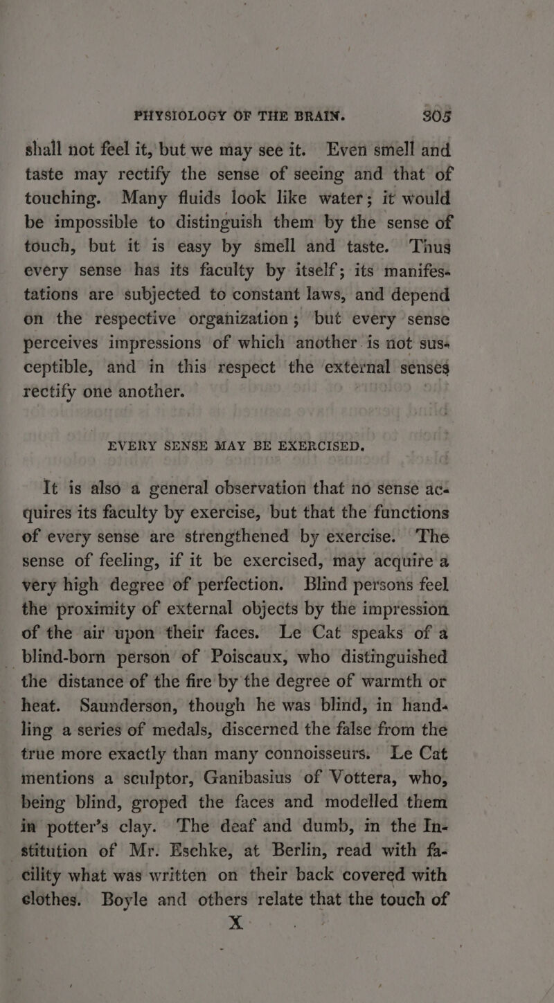 shall not feel it, but we may see it. Even smell and taste may rectify the sense of seeing and that of touching. Many fluids look like water; it would be impossible to distinguish them by the sense of touch, but it is easy by smell and taste. Thus every sense has its faculty by itself; its manifes. tations are subjected to constant laws, and depend on the respective organization; but every sense perceives impressions of which another. is not sus- ceptible, and in this respect the sole senses rectify one another. EVERY SENSE MAY BE EXERCISED, It is also a general observation that no sense ac- quires its faculty by exercise, but that the functions of every sense are strengthened by exercise. ‘The sense of feeling, if it be exercised, may acquire a very high degree of perfection. Blind persons feel the proximity of external objects by the impression of the air upon their faces. Le Cat speaks of a _ blind-born person of Poiscaux, who distinguished the distance of the fire by the degree of warmth or heat. Saunderson, though he was blind, in hand. ling a series of medals, discerned the false from the true more exactly than many connoisseurs. Le Cat mentions a sculptor, Ganibasius of Vottera, who, being blind, groped the faces and modelled them in potter’s clay. The deaf and dumb, in the In- stitution of Mr. Eschke, at Berlin, read with fa- _ cility what was written on their back covered with clothes. Boyle and others relate that the touch of &gt;.&lt;