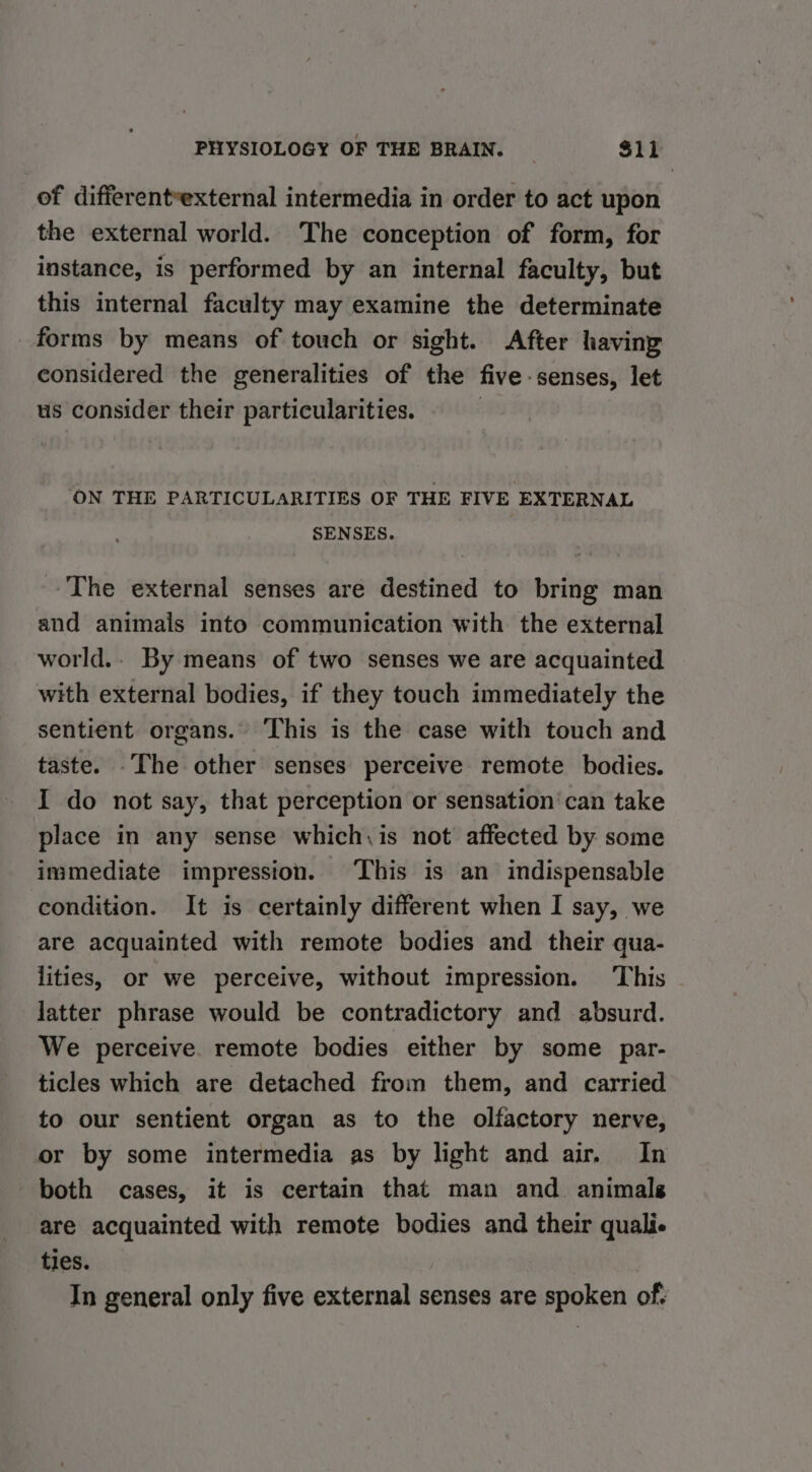 of differentvexternal intermedia in order to act upon the external world. The conception of form, for instance, is performed by an internal faculty, but this internal faculty may examine the determinate forms by means of touch or sight. After having considered the generalities of the five- senses, let us consider their particularities. | ‘ON THE PARTICULARITIES OF THE FIVE EXTERNAL SENSES. The external senses are destined to bring man and animals into communication with the external world.. By means of two senses we are acquainted with external bodies, if they touch immediately the sentient organs. This is the case with touch and taste. -The other senses perceive remote bodies. I do not say, that perception or sensation’ can take place in any sense which, is not affected by some immediate impression. This is an indispensable condition. It is certainly different when I say, we are acquainted with remote bodies and their qua- lities, or we perceive, without impression. This - latter phrase would be contradictory and absurd. We perceive. remote bodies either by some par- ticles which are detached from them, and carried to our sentient organ as to the olfactory nerve, or by some intermedia as by light and air. In both cases, it is certain that man and. animals are acquainted with remote bodies and their quali ties. In general only five external senses are spoken of-