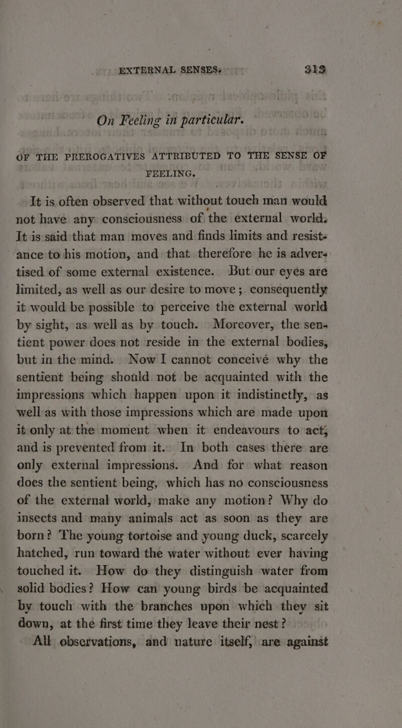 On Feeling in particular. OF THE PREROGATIVES ATTRIBUTED TO THE SENSE OF FEELING. It is often observed that without touch man would not have any consciousness of the external world. It is satd that man moves and finds limits and resist- ‘ance to his motion, and that therefore he is advers tised of some external existence. But our eyes are limited, as well as our desire to move ;. consequently it would be possible to perceive the external world by sight, as well as by touch. Moreover, the sen- tient power does not reside in the external bodies, but in the mind. Now I cannot conceivé why the sentient being should not be acquainted with the impressions which happen upon if indistinetly, as well'as with those impressions which are made upon it only at the moment when it endeavours to act; and is prevented from it. In both cases there are only external impressions. And for what reason does the sentient being, which has no consciousness of the external world, make any motion? Why do insects and many animals act as soon as they are born: ‘The young tortoise and young duck, scarcely hatched, run toward the water without ever having touched it. How do they distinguish water from solid bodies? How can young birds be acquainted by touch with the branches upon which they sit down, at the first time they leave their nest? . All observations, and nature itself, are against