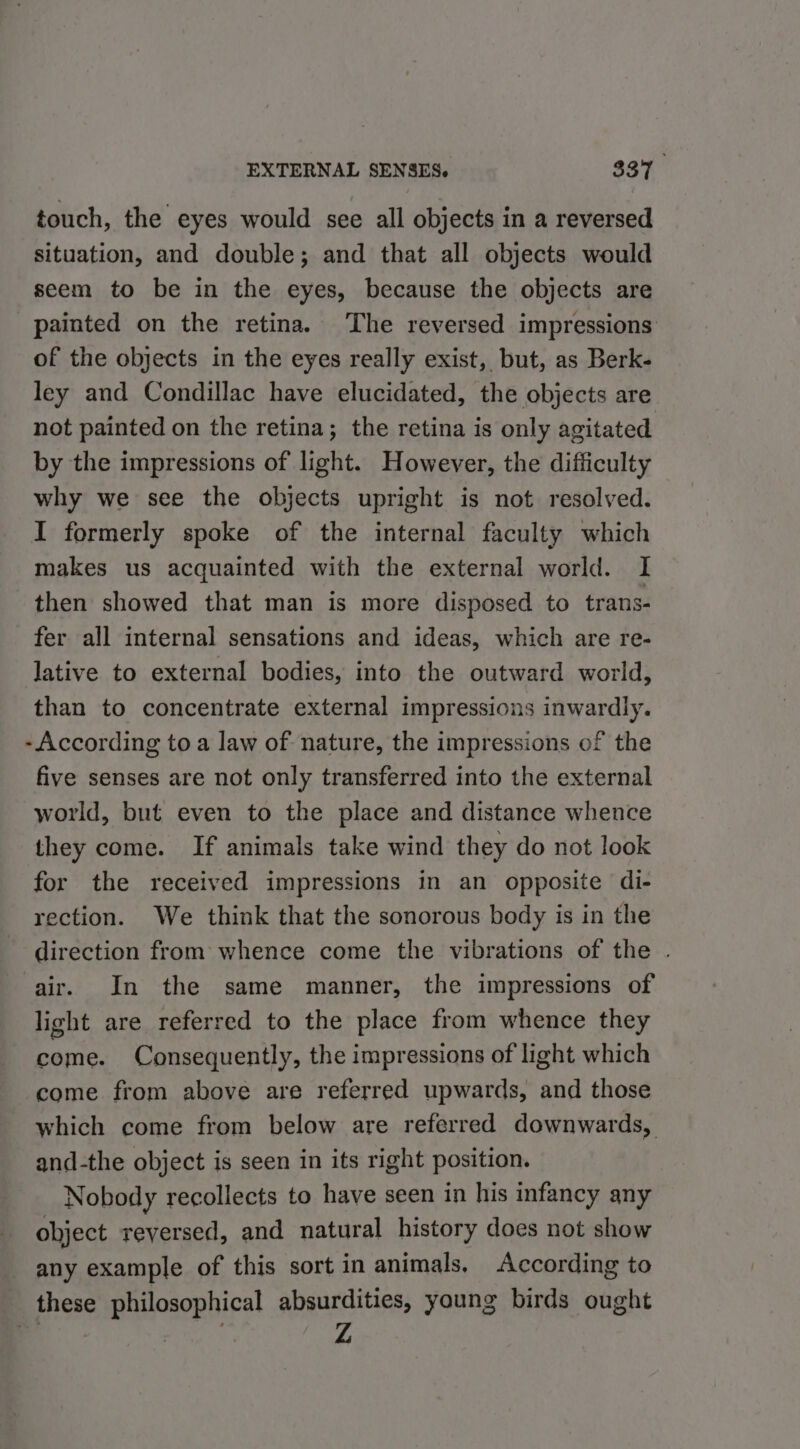 touch, the eyes would see all objects in a reversed situation, and double; and that all objects would seem to be in the eyes, because the objects are painted on the retina. The reversed impressions of the objects in the eyes really exist, but, as Berk- ley and Condillac have elucidated, the objects are not painted on the retina; the retina is only agitated by the impressions of light. However, the difficulty why we see the objects upright is not resolved. I formerly spoke of the internal faculty which makes us acquainted with the external world. I then showed that man is more disposed to trans- fer all internal sensations and ideas, which are re- lative to external bodies, into the outward world, than to concentrate external impressions inwardly. - According to a law of nature, the impressions of the five senses are not only transferred into the external world, but even to the place and distance whence they come. If animals take wind they do not look for the received impressions in an opposite di- rection. We think that the sonorous body is in the direction from whence come the vibrations of the . air. In the same manner, the impressions of light are referred to the place from whence they come. Consequently, the impressions of light which come from above are referred upwards, and those which come from below are referred downwards, and-the object is seen in its right position. Nobody recollects to have seen in his infancy any object reversed, and natural history does not show any example of this sort in animals, According to these philosophical absurdities, young birds ought