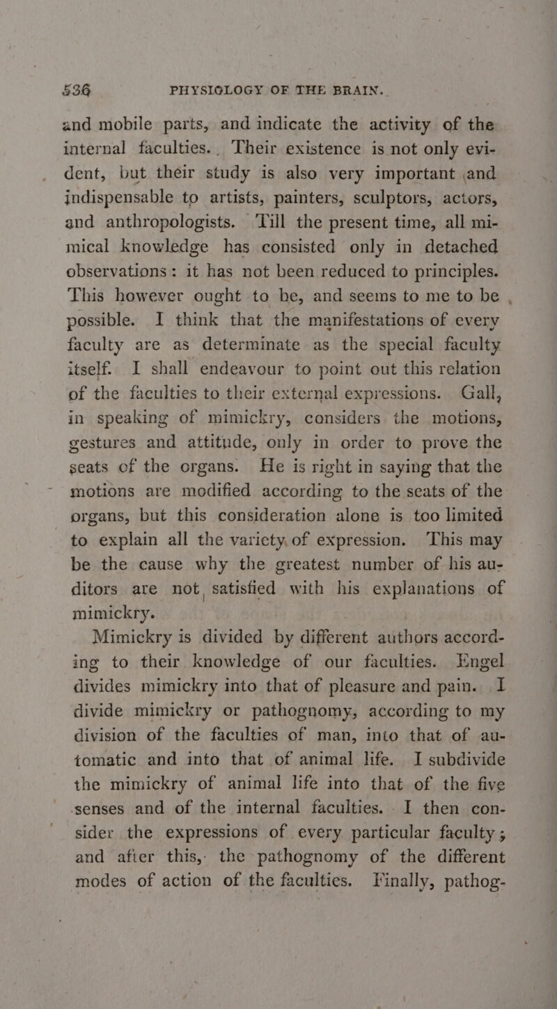 and mobile parts, and indicate the activity of the internal faculties.. Their existence is not only evi- dent, but their study is also very important ,and indispensable to artists, painters, sculptors, actors, and anthropologists. ‘Till the present time, all mi- mical knowledge has consisted only in detached observations: it has not been reduced to principles. This however ought to be, and seems to me to be , possible. I think that the manifestations of every faculty are as determinate as the special faculty itself. I shall endeavour to point out this relation of the faculties to their external expressions. Gall, in speaking of mimickry, considers the motions, gestures and attitude, only in order to prove the seats of the organs. He is right in saying that the motions are modified according to the seats of the organs, but this consideration alone is too limited to explain all the variety, of expression. ‘This may be the cause why the greatest number of his au- ditors are not, satisfied with his explanations of mimickry. Mimickry is divided by different authors accord- ing to their knowledge of our faculties. Engel divides mimickry into that of pleasure and pain. .I divide mimickry or pathognomy, according to my division of the faculties of man, into that of au- tomatic and into that of animal life. I subdivide the mimickry of animal life into that of the five senses and of the internal faculties. . I then con- sider the expressions of every particular faculty ; and afier this, the pathognomy of the different modes of action of the faculties. Finally, pathog-