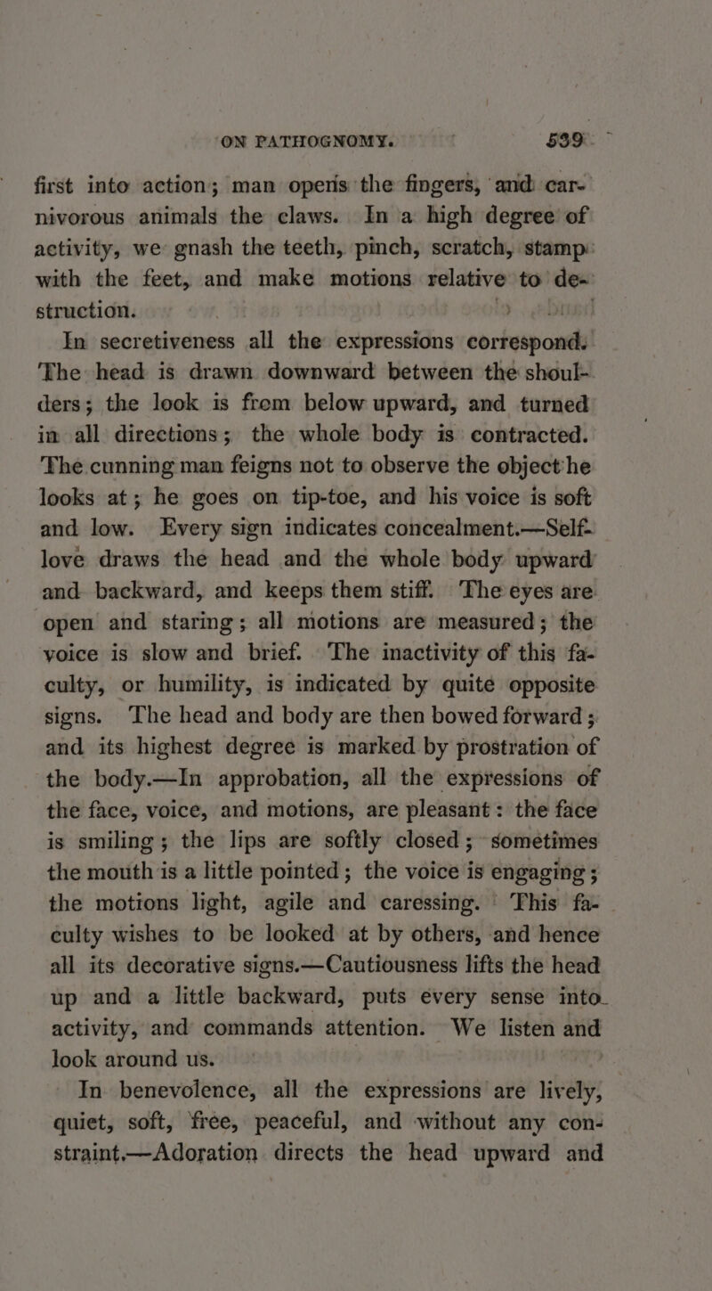 first into action; man opens the fingers, ‘and car- nivorous animals the claws. In a high degree’ of activity, we gnash the teeth, pinch, scratch, stamp: with the feet, and make motions relative to de- struction. (&gt;. Dine In secretiveness all the expressions correspond. The head is drawn downward between the shoul-. ders; the look is from below upward, and turned in all directions; the whole body is contracted. The cunning man feigns not to observe the object:he looks at; he goes on tip-toe, and his voice is soft and low. Every sign indicates concealment.—Self- love draws the head and the whole body upward and backward, and keeps them stiff. ‘The eyes are. open and staring; all motions are measured; the yoice is slow and brief. The inactivity of this ‘fa- culty, or humility, is indicated by quite opposite signs. ‘The head and body are then bowed forward ;. and its highest degree is marked by prostration of the body.—In approbation, all the expressions of the face, voice, and motions, are pleasant: the face is smiling; the lips are softly closed ; sometimes the mouth is a little pointed ; the voice is engaging ; the motions light, agile and caressing. ' This fa- culty wishes to be looked at by others, and hence all its decorative signs.—Cautiousness lifts the head up and a little backward, puts every sense into. activity, and commands attention. We listen and look around us. | In benevolence, all the expressions are lively, quiet, soft, free, peaceful, and without any con- straint—Adoration directs the head upward and