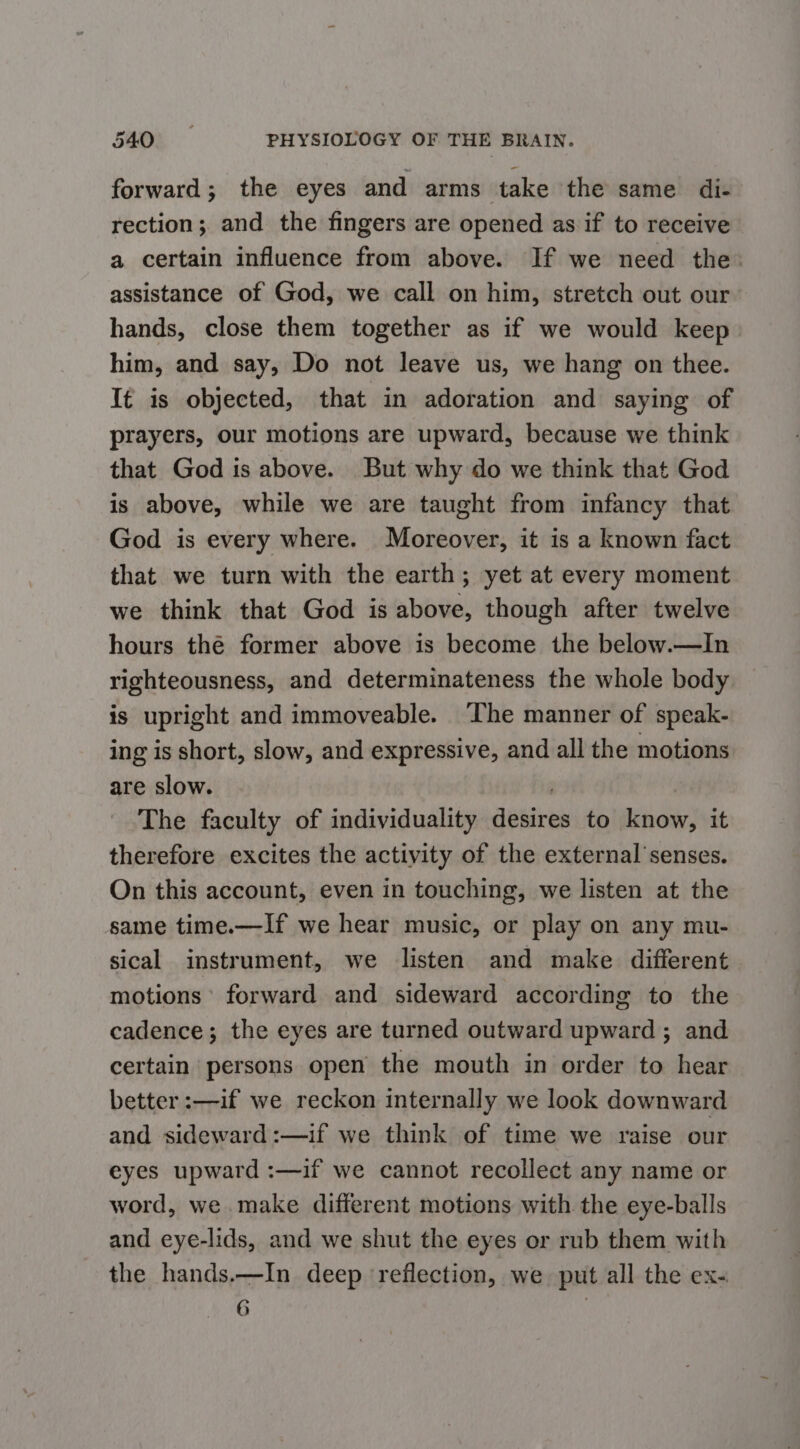 forward; the eyes and arms take the same di- rection; and the fingers are opened as if to receive a certain influence from above. If we need the: assistance of God, we call on him, stretch out our hands, close them together as if we would keep him, and say, Do not leave us, we hang on thee. It is objected, that in adoration and saying of prayers, our motions are upward, because we think that God is above. But why do we think that God is above, while we are taught from infancy that God is every where. Moreover, it is a known fact that we turn with the earth; yet at every moment we think that God is above, though after twelve hours thé former above is become the below.—In righteousness, and determinateness the whole body is upright and immoveable. The manner of speak- ing is short, slow, and expressive, and all the motions are slow. The faculty of individuality desires to know, it therefore excites the activity of the external’senses. On this account, even in touching, we listen at the same time.—If we hear music, or play on any mu- sical instrument, we listen and make different motions’ forward and sideward according to the cadence; the eyes are turned outward upward ; and certain persons open the mouth in order to hear better :—if we reckon internally we look downward and sideward:—if we think of time we raise our eyes upward :—if we cannot recollect any name or word, we make different motions with the eye-balls and eye-lids, and we shut the eyes or rub them with the hands.—In deep reflection, we put all the ex- i |