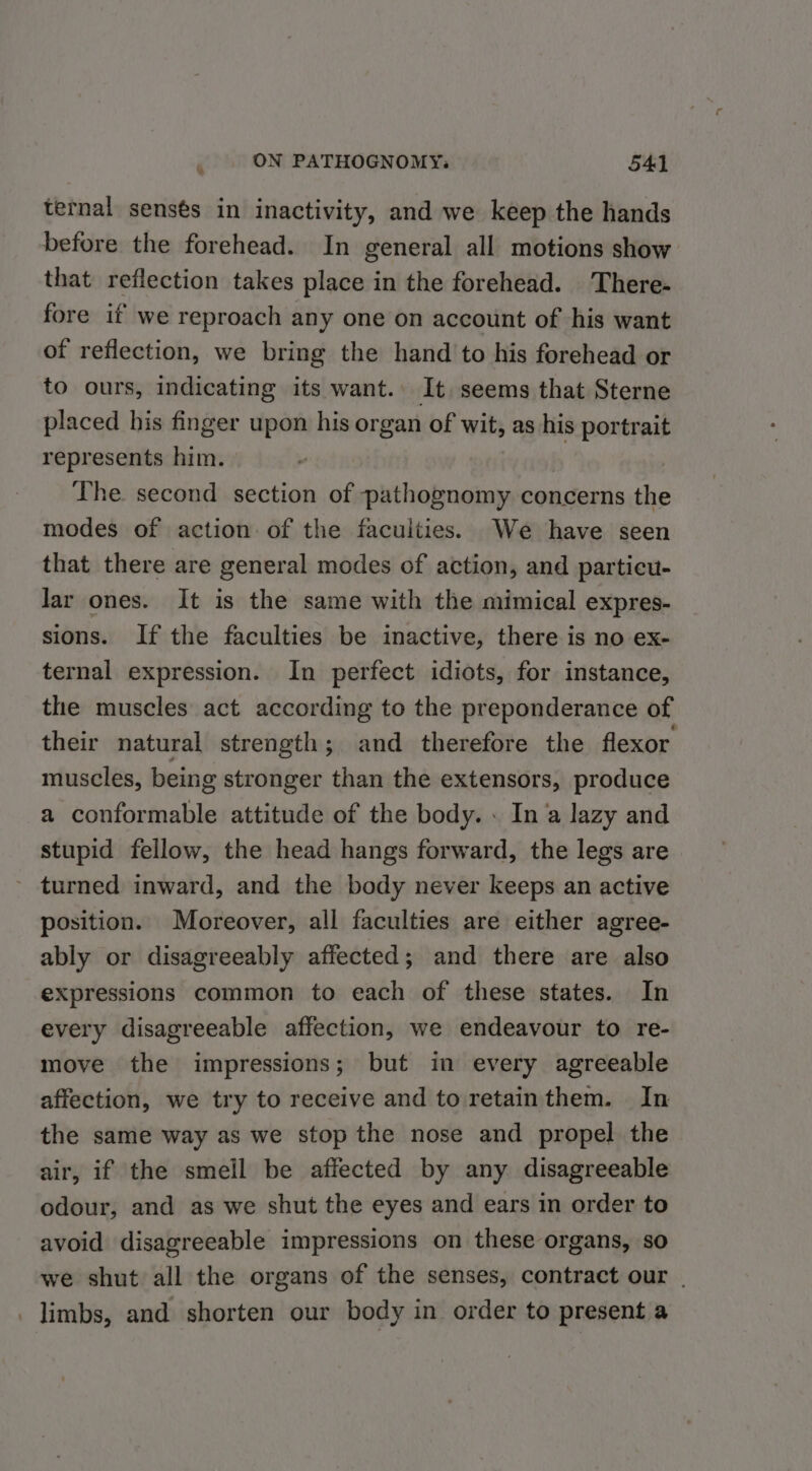 ternal sensés in inactivity, and we keep the hands before the forehead. In general all motions show that reflection takes place in the forehead. There- fore if we reproach any one on account of his want of reflection, we bring the hand to his forehead or to ours, indicating its want. It seems that Sterne placed his finger upon his organ of wit, as his portrait represents him. The second section of pathognomy concerns the modes of action of the faculties. We have seen that there are general modes of action, and particu- lar ones. It is the same with the mimical expres- sions. If the faculties be inactive, there is no ex- ternal expression. In perfect idiots, for instance, the muscles act according to the preponderance of their natural strength; and therefore the flexor muscles, being stronger than the extensors, produce a conformable attitude of the body. « In a lazy and stupid fellow, the head hangs forward, the legs are turned inward, and the body never keeps an active position. Moreover, all faculties are either agree- ably or disagreeably affected; and there are also expressions common to each of these states. In every disagreeable affection, we endeavour to re- move the impressions; but in every agreeable affection, we try to receive and to retainthem. In the same way as we stop the nose and propel the air, if the smeil be affected by any disagreeable odour, and as we shut the eyes and ears in order to avoid disagreeable impressions on these organs, so we shut all the organs of the senses, contract our | _ limbs, and shorten our body in order to present a