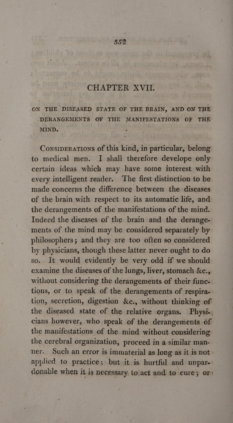 CHAPTER XVII. ON THE DISEASED STATE OF THE BRAIN, AND ON THE DERANGEMENTS OF THE MANIFESTATIONS OF THE MIND, f = ConsipErations of this kind, in particular, belong to medical men. I shall therefore develope only certain ideas which may have some interest with every intelligent reader. ‘The first distinction to be made concerns the difference between the diseases of the brain with respect to its automatic life, and the derangements of the manifestations of the mind. Indeed the diseases of the brain and the derange- ments of the mind may be considered separately by. philosophers; and they are too often so considered by physicians, though these latter never ought to do so. It would evidently be very odd if we should examine the diseases of the lungs, liver, stomach &amp;c., without considering the derangements of their func- tions, or to speak of the derangements of respira-: tion, secretion, digestion &amp;c., without thinking of the diseased state of the relative organs. Physi-: cians however, who speak of the derangements of. the manifestations of the mind without considering: the cerebral organization, proceed in a similar man- ner. Such an error is immaterial as long as it is not applied to practice; but it is hurtful and unpare’ donable when it is necessary, to!act and to cure; oF