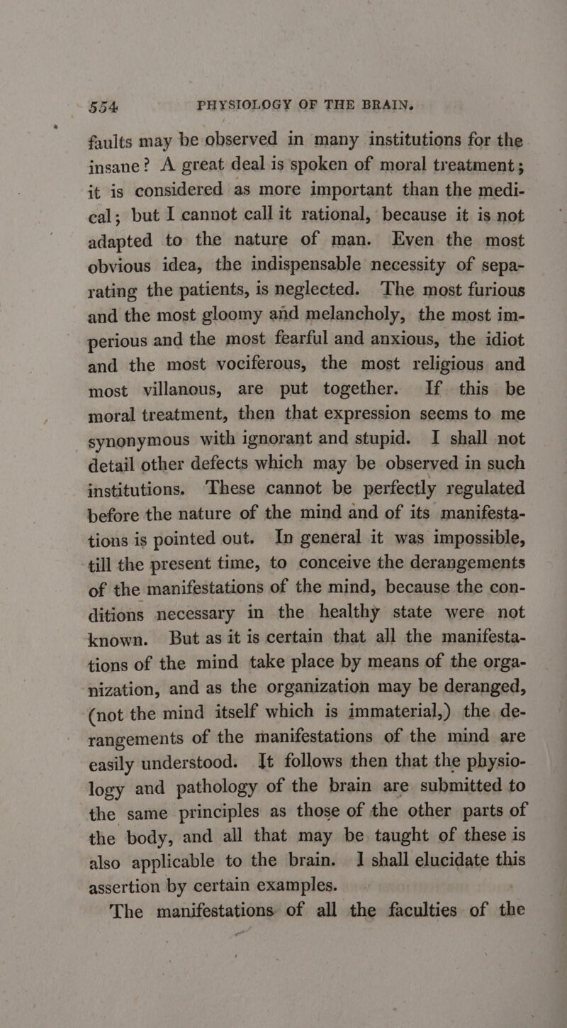 faults may be observed in many institutions for the insane’? A great deal is spoken of moral treatment ; it is considered as more important than the medi- cal; but I cannot call it rational, because it is not adapted to the nature of man. Even the most obvious idea, the indispensable necessity of sepa- rating the patients, is neglected. The most furious and the most gloomy and melancholy, the most im- perious and the most fearful and anxious, the idiot and the most vociferous, the most religious and most villanous, are put together. If this be moral treatment, then that expression seems to me _ synonymous with ignorant and stupid. I shall not detail other defects which may be observed in such institutions. ‘These cannot be perfectly regulated before the nature of the mind and of its manifesta- tions is pointed out. In general it was impossible, till the present time, to conceive the derangements of the manifestations of the mind, because the con- ditions necessary in the healthy state were not known. But as it is certain that all the manifesta- tions of the mind take place by means of the orga- nization, and as the organization may be deranged, (not the mind itself which is immaterial,) the. de- rangements of the manifestations of the mind are easily understood. Jt follows then that the physio- logy and pathology of the brain are submitted to the same principles as those of the other parts of the body, and all that may be taught of these is also applicable to the brain. 1 shall elucidate this assertion by certain examples. iia maui, of all the faculties of at