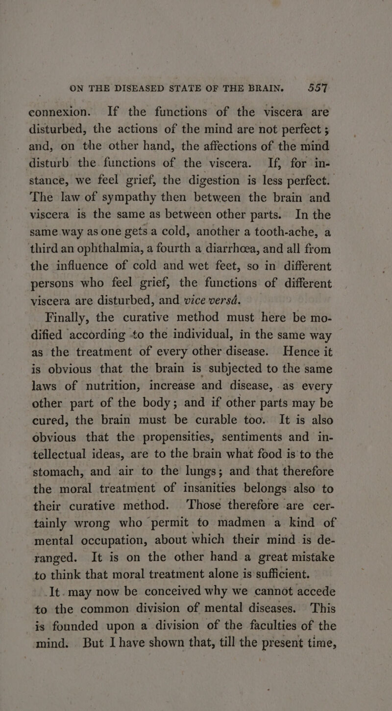 connexion. If the functions of the viscera are disturbed, the actions of the mind are not perfect ; - and, on the other hand, the affections of the mind disturb the. functions of the viscera. If, for in- stance, we feel grief, the digestion is less perfect. The law of sympathy then between the brain and viscera is the same as between other parts. In the same way as one gets a cold, another a tooth-ache, a third an ophthalmia, a fourth a diarrhoea, and all from the influence of cold and wet feet, so in different persons who feel grief, the functions of different viscera are disturbed, and vice versd. Finally, the curative method must here be mo- dified according to the individual, in the same way as the treatment of every other disease. Hence it is obvious that the brain is subjected to the same laws of nutrition, increase and disease, .as every other part of the body; and if other parts may be cured, the brain must be curable too. It is also obvious that the propensities, sentiments and in- tellectual ideas, are to the brain what food is to the stomach, and air to the lungs; and that therefore the moral treatment of insanities belongs also to their curative method. Those therefore are cer- tainly wrong who permit to madmen a kind of mental occupation, about which their mind is de- ranged. It is on the other hand a great mistake to think that moral treatment alone is sufficient. It. may now be conceived why we cannot accede to the common division of mental diseases. This is founded upon a division of the faculties of the mind. But I have shown that, till the present time,