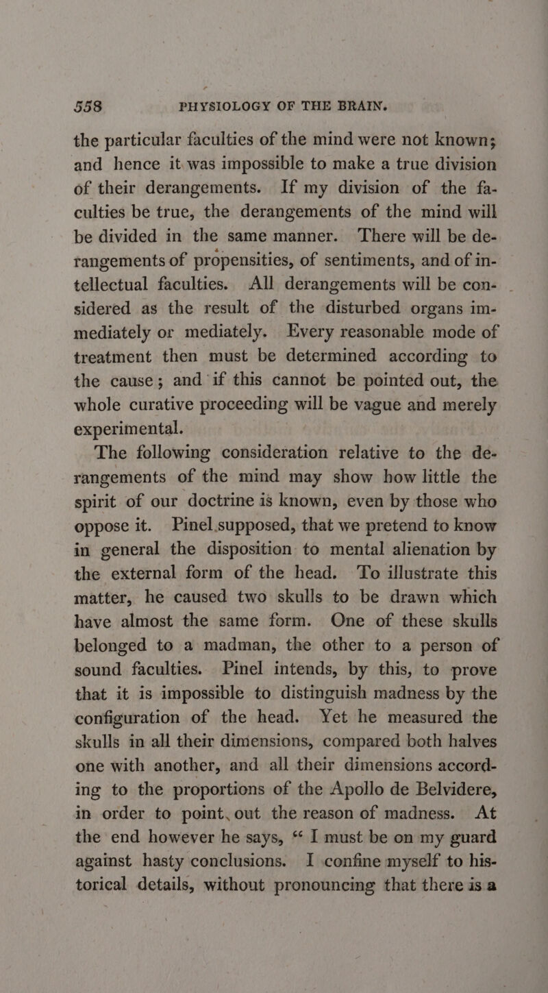 the particular faculties of the mind were not known; and hence it.was impossible to make a true division of their derangements. If my division of the fa- culties be true, the derangements of the mind will be divided in the same manner. There will be de- rangements of propensities, of sentiments, and of in- tellectual faculties. All derangements will be con- ~ sidered as the result of the disturbed organs im- mediately or mediately. Every reasonable mode of treatment then must be determined according to the cause; and if this cannot be pointed out, the whole curative proceeding will be vague and merely experimental. The following consideration relative to the de- rangements of the mind may show how little the spirit of our doctrine is known, even by those who oppose it. Pinel.supposed, that we pretend to know in general the disposition to mental alienation by the external form of the head. To illustrate this matter, he caused two skulls to be drawn which have almost the same form. One of these skulls belonged to a madman, the other to a person of sound faculties. Pinel intends, by this, to prove that it is impossible to distinguish madness by the configuration of the head. Yet he measured the skulls in all their dimensions, compared both halves one with another, and all their dimensions accord- ing to the proportions of the Apollo de Belvidere, in order to point, out the reason of madness. At the end however he says, * I must be on my guard against hasty conclusions. I confine myself to his- torical details, without pronouncing that there isa