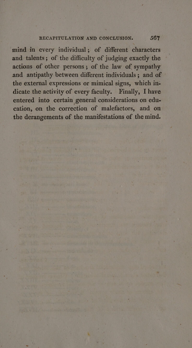 mind in every individual; of different characters and talents; of the difficulty of judging exactly the actions of other persons; of the law of sympathy and antipathy between different individuals ; and of the external expressions or mimical signs, which in- dicate the activity of every faculty. Finally, I have entered into certain general considerations on edu- cation, on the correction of malefactors, and on the derangements of the manifestations of the mind.