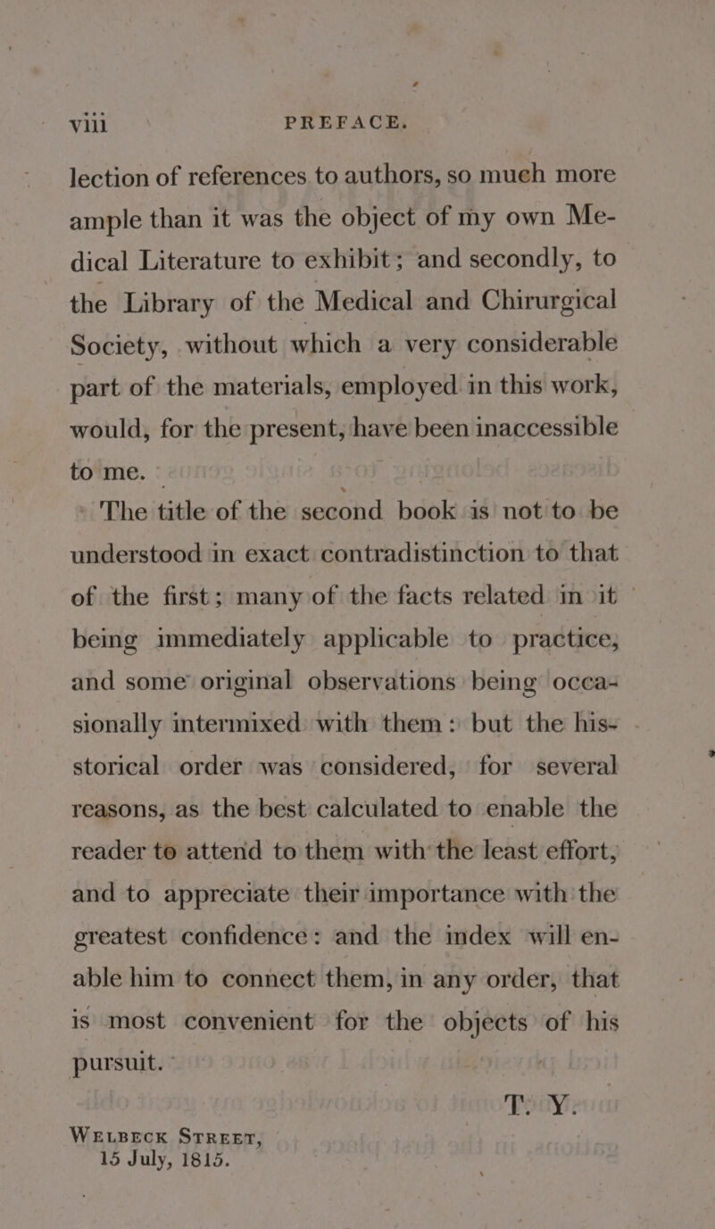 lection of references to authors, so mueh more ample than it was the object of my own Me- dical Literature to exhibit; and secondly, to the Library of the Medical and Chirurgical Society, without which a very considerable part of the materials, employed in this work, would, for the present, have been inaccessible to me. © | The title of the second book is’ not to. be understood in exact contradistinction to that of the first; many of the facts related in it © being immediately applicable to practice; and some’ original observations being occa- sionally intermixed with them: but the his- storical order was considered, for several reasons, as the best calculated to enable the reader to attend to them with the least effort, and to appreciate their importance with the greatest confidence: and the mdex will en- able him to connect them, in any order, that is most convenient for the objects of his pursuit. Toay: WELBECK STREET, 15 July, 1815.