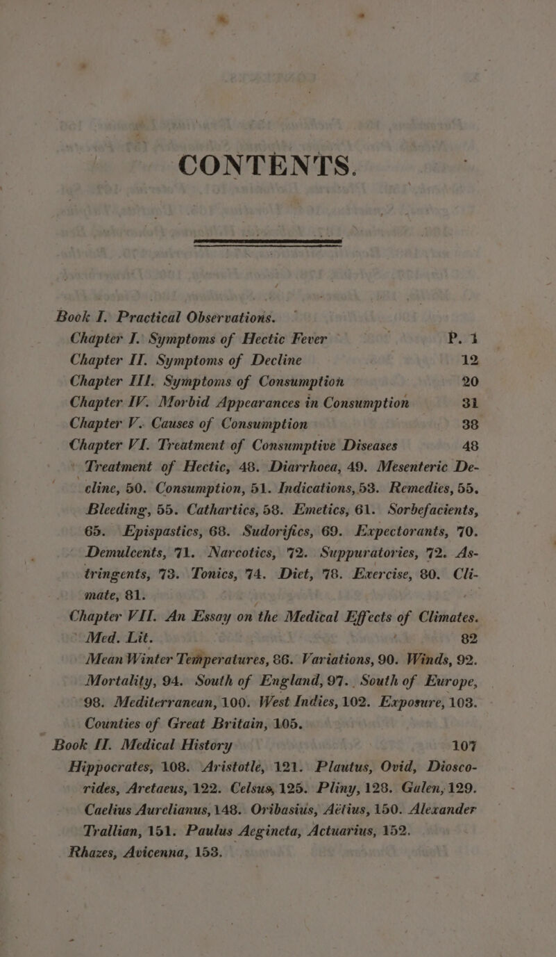 CONTENTS. Book I. Practical Observations. Chapter I. Symptoms of Hectic Fever BON Bist Chapter II. Symptoms of Decline 12 Chapter II1. Symptoms of Consumption 20 Chapter IV. Morbid Appearances in Consumption 31 Chapter V.. Causes of Consumption 38 syinern VI. Treatment of Consumptive Diseases 48 | Treatment of Hectic, 48. Diarrhoea, 49. Mesenteric De- ! cline, 50. Consumption, 51. Indications, 53. Remedies, 55. Bleeding, 55. Cathartics, 58. Emetics, 61. Sorbefacients, 65. LEpispastics, 68. Sudorifics, 69. Expectorants, 70. Demulcents, 71. Narcotics, 72. Suppuratories, 72. As- tringents, 73. Tonics, 74. Diet, 78. Exercise, 80. Cli- mate, 81. ; Chapter VII. An Essay on the Medical Effects of Climates. ' Med. Lit. , 82 Mean Winter Teh arses, &amp;6. Variations, 90. Winds, 92. Mortality, 94. South of England, 97.. South of Europe, 98. Mediterranean, 100. West Indies, 102. Exposure, 103. _ Counties of Great Britain, 105. Book £1. Medical History ‘Yy . 107 Hippocrates, 108. Aristotle, 121. Plautus, Ovid, Diosco- rides, Aretaeus, 122. Celsus, 125. Pliny, 128. Galen, 129. Caelius Aurelianus, 148. Oribasius, Aétius, 150. Alexander Trallian, 151. Paulus Aegineta, Actuarius, 152. Rhazes, Avicenna, 153. :